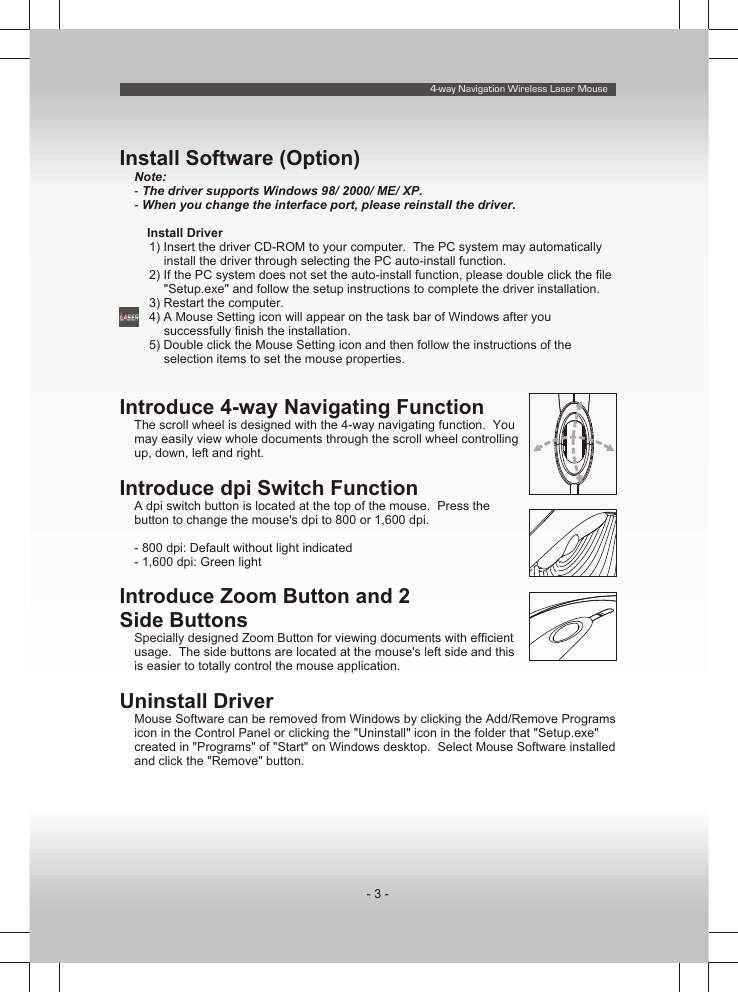 4-way Navigation Wireless Laser Mouse- 3 -Install Software (Option)Note:- The driver supports Windows 98/ 2000/ ME/ XP.- When you change the interface port, please reinstall the driver.n Install Driver1) Insert the driver CD-ROM to your computer.  The PC system may automatically install the driver through selecting the PC auto-install function.2) If the PC system does not set the auto-install function, please double click the file &quot;Setup.exe&quot; and follow the setup instructions to complete the driver installation.3) Restart the computer.4) A Mouse Setting icon will appear on the task bar of Windows after you successfully finish the installation.5) Double click the Mouse Setting icon and then follow the instructions of the selection items to set the mouse properties.Introduce 4-way Navigating FunctionThe scroll wheel is designed with the 4-way navigating function.  You may easily view whole documents through the scroll wheel controlling up, down, left and right.Introduce dpi Switch FunctionA dpi switch button is located at the top of the mouse.  Press the button to change the mouse&apos;s dpi to 800 or 1,600 dpi.- 800 dpi: Default without light indicated- 1,600 dpi: Green lightIntroduce Zoom Button and 2 Side ButtonsSpecially designed Zoom Button for viewing documents with efficient usage.  The side buttons are located at the mouse&apos;s left side and this is easier to totally control the mouse application.Uninstall DriverMouse Software can be removed from Windows by clicking the Add/Remove Programs icon in the Control Panel or clicking the &quot;Uninstall&quot; icon in the folder that &quot;Setup.exe&quot; created in &quot;Programs&quot; of &quot;Start&quot; on Windows desktop.  Select Mouse Software installed and click the &quot;Remove&quot; button.