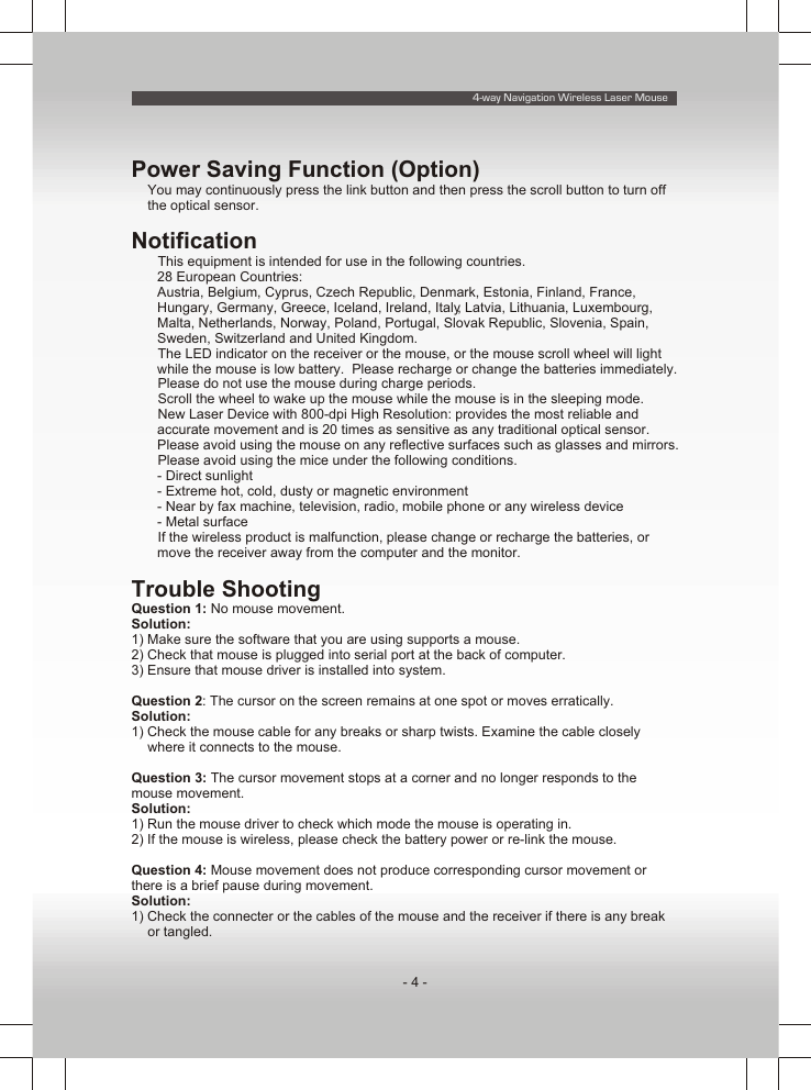 4-way Navigation Wireless Laser Mouse- 4 -Power Saving Function (Option)You may continuously press the link button and then press the scroll button to turn off the optical sensor.NotificationŸ This equipment is intended for use in the following countries.28 European Countries:Austria, Belgium, Cyprus, Czech Republic, Denmark, Estonia, Finland, France, Hungary, Germany, Greece, Iceland, Ireland, Italy, Latvia, Lithuania, Luxembourg, Malta, Netherlands, Norway, Poland, Portugal, Slovak Republic, Slovenia, Spain, Sweden, Switzerland and United Kingdom.Ÿ The LED indicator on the receiver or the mouse, or the mouse scroll wheel will light while the mouse is low battery.  Please recharge or change the batteries immediately.Ÿ Please do not use the mouse during charge periods.Ÿ Scroll the wheel to wake up the mouse while the mouse is in the sleeping mode.Ÿ New Laser Device with 800-dpi High Resolution: provides the most reliable and accurate movement and is 20 times as sensitive as any traditional optical sensor.  Please avoid using the mouse on any reflective surfaces such as glasses and mirrors.Ÿ Please avoid using the mice under the following conditions.- Direct sunlight- Extreme hot, cold, dusty or magnetic environment- Near by fax machine, television, radio, mobile phone or any wireless device- Metal surfaceŸ If the wireless product is malfunction, please change or recharge the batteries, or move the receiver away from the computer and the monitor.Trouble ShootingQuestion 1: No mouse movement.Solution:1) Make sure the software that you are using supports a mouse.2) Check that mouse is plugged into serial port at the back of computer.3) Ensure that mouse driver is installed into system.Question 2: The cursor on the screen remains at one spot or moves erratically.Solution:1) Check the mouse cable for any breaks or sharp twists. Examine the cable closely where it connects to the mouse.Question 3: The cursor movement stops at a corner and no longer responds to the mouse movement.Solution:1) Run the mouse driver to check which mode the mouse is operating in.2) If the mouse is wireless, please check the battery power or re-link the mouse.Question 4: Mouse movement does not produce corresponding cursor movement or there is a brief pause during movement.Solution:1) Check the connecter or the cables of the mouse and the receiver if there is any break or tangled.