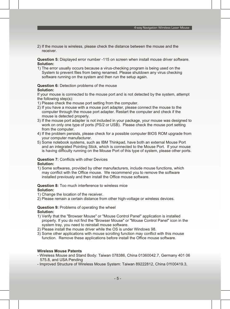 4-way Navigation Wireless Laser Mouse- 5 -2) If the mouse is wireless, please check the distance between the mouse and the receiver.Question 5: Displayed error number -115 on screen when install mouse driver software.Solution:1) The error usually occurs because a virus-checking program is being used on the System to prevent files from being renamed. Please shutdown any virus checking software running on the system and then run the setup again.Question 6: Detection problems of the mouseSolution:If your mouse is connected to the mouse port and is not detected by the system, attempt the following step(s):1) Please check the mouse port setting from the computer.2) If you have a mouse with a mouse port adapter, please connect the mouse to the computer through the mouse port adapter. Restart the computer and check if the mouse is detected properly.3) If the mouse port adapter is not included in your package, your mouse was designed to work on only one type of ports (PS/2 or USB).  Please check the mouse port setting from the computer.4) If the problem persists, please check for a possible computer BIOS ROM upgrade from your computer manufacturer.5) Some notebook systems, such as IBM Thinkpad, have both an external Mouse Port and an integrated Pointing Stick, which is connected to the Mouse Port.  If your mouse is having difficulty running on the Mouse Port of this type of system, please other ports.Question 7: Conflicts with other DevicesSolution:1) Some softwares, provided by other manufacturers, include mouse functions, which may conflict with the Office mouse.  We recommend you to remove the software installed previously and then install the Office mouse software.Question 8: Too much interference to wireless miceSolution:1) Change the location of the receiver.2) Please remain a certain distance from other high-voltage or wireless devices.Question 9: Problems of operating the wheelSolution:1) Verify that the &quot;Browser Mouse&quot; or &quot;Mouse Control Panel&quot; application is installed properly. If you do not find the &quot;Browser Mouse&quot; or &quot;Mouse Control Panel&quot; icon in the system tray, you need to reinstall mouse software.2) Please install the mouse driver while the OS is under Windows 98.3) Some other applications with mouse scrolling function may conflict with this mouse function.  Remove these applications before install the Office mouse software.Wireless Mouse Patents- Wireless Mouse and Stand Body: Taiwan 078386, China 01360042.7, Germany 401 06 575.8, and USA Pending- Improved Structure of Wireless Mouse System: Taiwan 89222812, China 01100419.3, 