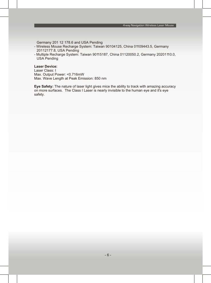 4-way Navigation Wireless Laser Mouse- 6 -Germany 201 12 178.6 and USA Pending- Wireless Mouse Recharge System: Taiwan 90104125, China 01109443.5, Germany 20112177.8, USA Pending- Multiple Recharge System: Taiwan 90115187, China 01120050.2, Germany 20201110.0, USA PendingLaser Device:Laser Class: IMax. Output Power: &lt;0.716mWMax. Wave Length at Peak Emission: 850 nmEye Safety: The nature of laser light gives mice the ability to track with amazing accuracy on more surfaces.  The Class I Laser is nearly invisible to the human eye and it&apos;s eye safety.