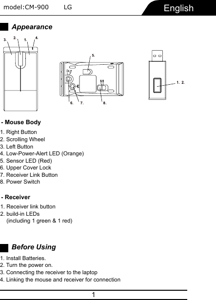 1AppearanceEnglish1. Right Button2. Scrolling Wheel3. Left Button4. Low-Power-Alert LED (Orange)5. Sensor LED (Red)6. Upper Cover Lock7. Receiver Link Button8. Power SwitchBefore Using1. Install Batteries.2. Turn the power on.3. Connecting the receiver to the laptop4. Linking the mouse and receiver for connection- Mouse Body- Receiver1. Receiver link button2. build-in LEDs     (including 1 green &amp; 1 red) model:CM-900       LG   