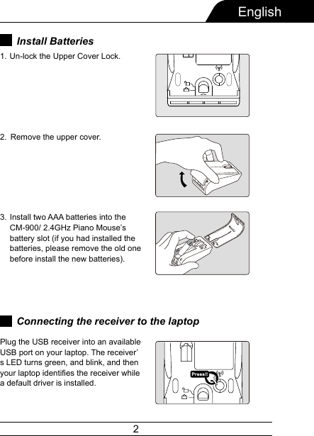 2EnglishRemove the upper cover.Install two AAA batteries into the CM-900/ 2.4GHz Piano Mouse’s battery slot (if you had installed the batteries, please remove the old one before install the new batteries).2.3.Plug the USB receiver into an available USB port on your laptop. The receiver’s LED turns green, and blink, and then your laptop identifies the receiver while a default driver is installed.Connecting the receiver to the laptopInstall Batteries Un-lock the Upper Cover Lock.1. 