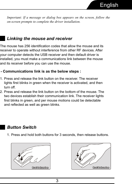 3EnglishImportant: If a message or dialog box appears on the screen, follow the on-screen prompts to complete the driver installation.- Communications link is as the below steps :Press and release the link button on the receiver. The receiver lights first blinks in green when the receiver is activated, and then turn off.Press and release the link button on the bottom of the mouse. The two devices establish their communication link. The receiver lights first blinks in green, and per mouse motions could be detectable and reflected as well as green blinks.1.2.Button SwitchPress and hold both buttons for 3 seconds, then release buttons.1.Linking the mouse and receiverThe mouse has 256 identification codes that allow the mouse and its receiver to operate without interference from other RF devices. After your computer detects the USB receiver and then default driver is installed, you must make a communications link between the mouse and its receiver before you can use the mouse.