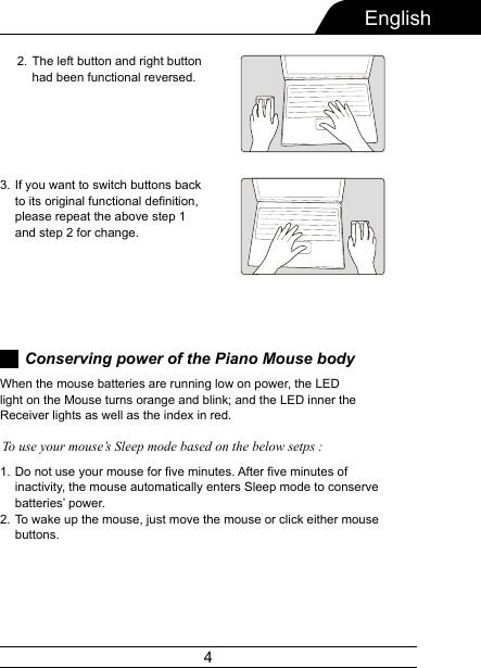 4EnglishConserving power of the Piano Mouse bodyDo not use your mouse for five minutes. After five minutes of inactivity, the mouse automatically enters Sleep mode to conserve batteries’ power.To wake up the mouse, just move the mouse or click either mouse buttons.1.2.When the mouse batteries are running low on power, the LED light on the Mouse turns orange and blink; and the LED inner the Receiver lights as well as the index in red.To use your mouse’s Sleep mode based on the below setps :If you want to switch buttons back to its original functional definition, please repeat the above step 1 and step 2 for change.3.The left button and right button had been functional reversed.2.