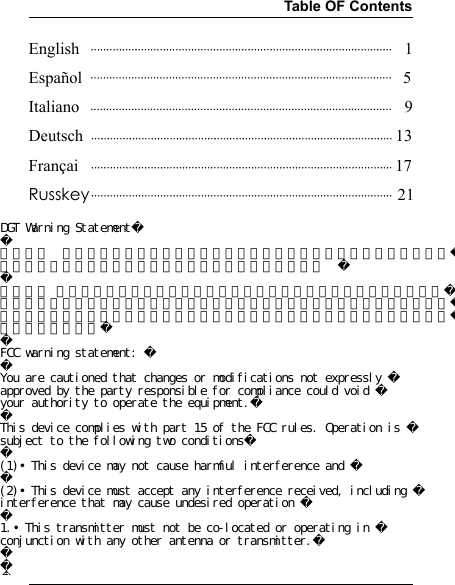 Table OF ContentsEnglish                                                                              1Español                                                                             5Italiano                                                                              9Deutsch                                                                           13Françai                                                                            17Russkey                                                                          21DGT Warning Statement第十二條  經型式認證合格之低功率射頻電機，非經許可，公司、商號或使用者均不得擅自變更頻率、加大功率或變更原設計之特性及功能。  第十四條 低功率射頻電機之使用不得影響飛航安全及干擾合法通信；經發現有干擾現象時，應改善至無干擾時方得繼續使用。前項合法通信，指依電信法規定作業之無線電通信。低功率射頻電機須忍受合法通信或工業、科學及醫療用電波輻射性電機設備之干擾。FCC warning statement: You are cautioned that changes or modifications not expressly approved by the party responsible for compliance could void your authority to operate the equipment.This device complies with part 15 of the FCC rules. Operation is subject to the following two conditions(1)•This device may not cause harmful interference and (2)•This device must accept any interference received, including interference that may cause undesired operation 1.•This transmitter must not be co-located or operating in conjunction with any other antenna or transmitter.