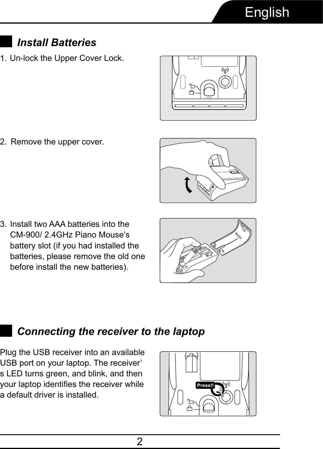 2EnglishRemove the upper cover.Install two AAA batteries into the CM-900/ 2.4GHz Piano Mouse’s battery slot (if you had installed the batteries, please remove the old one before install the new batteries).2.3.Plug the USB receiver into an available USB port on your laptop. The receiver’s LED turns green, and blink, and then your laptop identifies the receiver while a default driver is installed.Connecting the receiver to the laptopInstall Batteries Un-lock the Upper Cover Lock.1.