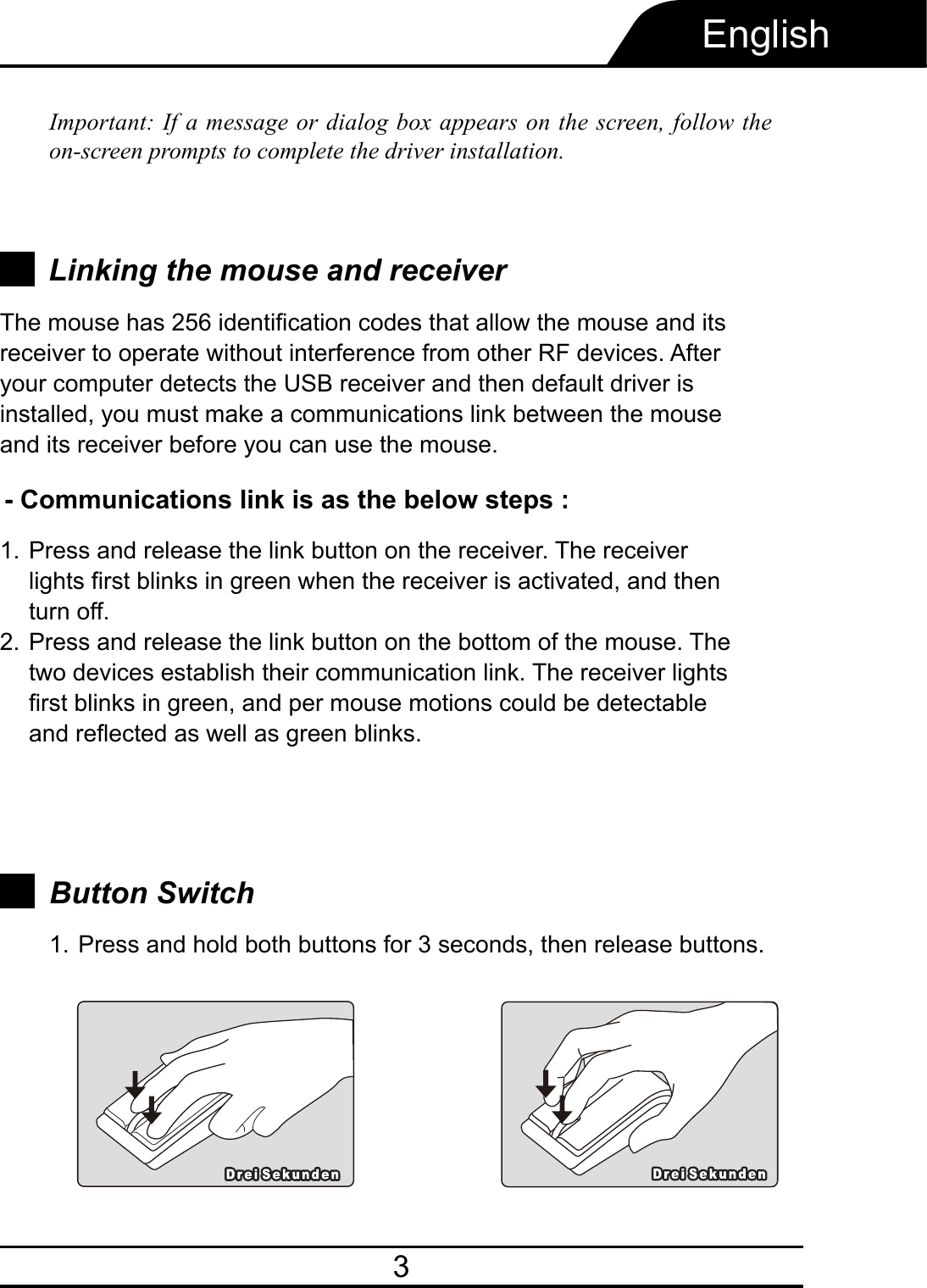 3EnglishImportant: If a message or dialog box appears on the screen, follow the on-screen prompts to complete the driver installation.- Communications link is as the below steps :Press and release the link button on the receiver. The receiver lights first blinks in green when the receiver is activated, and then turn off.Press and release the link button on the bottom of the mouse. The two devices establish their communication link. The receiver lights first blinks in green, and per mouse motions could be detectable and reflected as well as green blinks.1.2.Button SwitchPress and hold both buttons for 3 seconds, then release buttons.1.Linking the mouse and receiverThe mouse has 256 identification codes that allow the mouse and its receiver to operate without interference from other RF devices. After your computer detects the USB receiver and then default driver is installed, you must make a communications link between the mouse and its receiver before you can use the mouse.