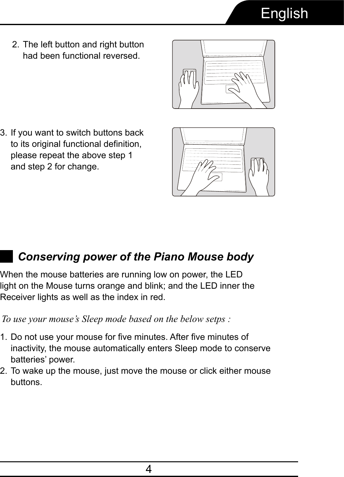 4EnglishConserving power of the Piano Mouse bodyDo not use your mouse for five minutes. After five minutes of inactivity, the mouse automatically enters Sleep mode to conserve batteries’ power.To wake up the mouse, just move the mouse or click either mouse buttons.1.2.When the mouse batteries are running low on power, the LED light on the Mouse turns orange and blink; and the LED inner the Receiver lights as well as the index in red.To use your mouse’s Sleep mode based on the below setps :If you want to switch buttons back to its original functional definition, please repeat the above step 1and step 2 for change.3.The left button and right button had been functional reversed.2.