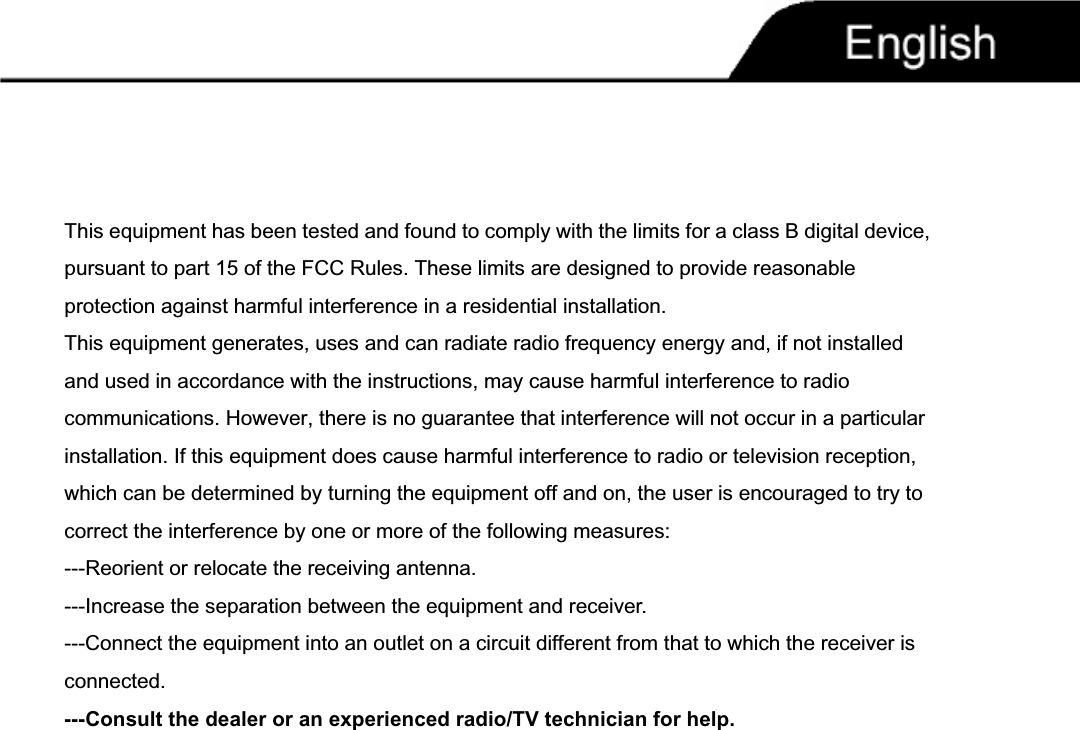 This equipment has been tested and found to comply with the limits for a class B digital device, pursuant to part 15 of the FCC Rules. These limits are designed to provide reasonable protection against harmful interference in a residential installation.This equipment generates, uses and can radiate radio frequency energy and, if not installed and used in accordance with the instructions, may cause harmful interference to radio communications. However, there is no guarantee that interference will not occur in a particular installation. If this equipment does cause harmful interference to radio or television reception, which can be determined by turning the equipment off and on, the user is encouraged to try to correct the interference by one or more of the following measures:---Reorient or relocate the receiving antenna.---Increase the separation between the equipment and receiver.---Connect the equipment into an outlet on a circuit different from that to which the receiver is connected.---Consult the dealer or an experienced radio/TV technician for help.