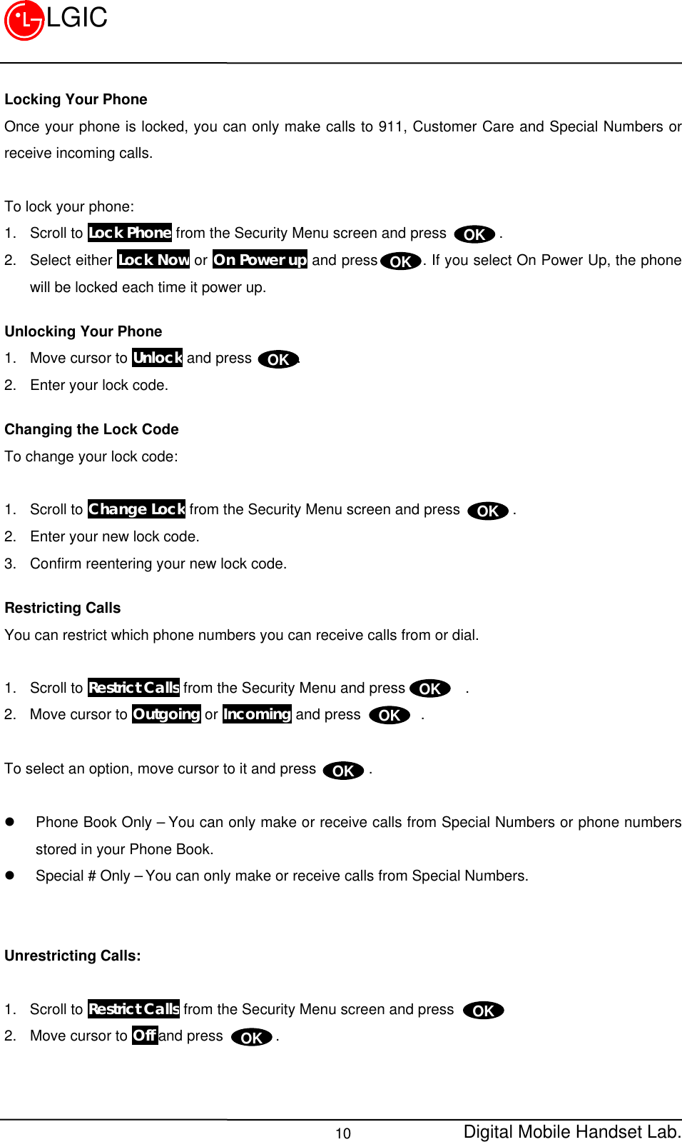 Digital Mobile Handset Lab.10LGICLocking Your PhoneOnce your phone is locked, you can only make calls to 911, Customer Care and Special Numbers orreceive incoming calls.To lock your phone:1. Scroll to Lock Phone from the Security Menu screen and press       .2. Select either Lock Now or On Power up and press      . If you select On Power Up, the phonewill be locked each time it power up.Unlocking Your Phone1. Move cursor to Unlock and press      .2. Enter your lock code.Changing the Lock CodeTo change your lock code:1. Scroll to Change Lock from the Security Menu screen and press       .2. Enter your new lock code.3. Confirm reentering your new lock code.Restricting CallsYou can restrict which phone numbers you can receive calls from or dial.1. Scroll to Restrict Calls from the Security Menu and press        .2. Move cursor to Outgoing or Incoming and press        .To select an option, move cursor to it and press       .l Phone Book Only – You can only make or receive calls from Special Numbers or phone numbersstored in your Phone Book.l Special # Only – You can only make or receive calls from Special Numbers.Unrestricting Calls:1. Scroll to Restrict Calls from the Security Menu screen and press2. Move cursor to Off and press       .OKOKOKOKOKOKOKOKOK
