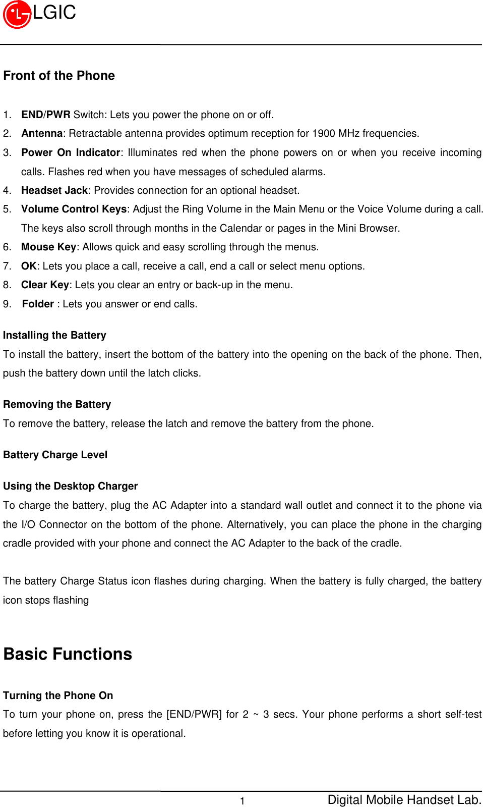 Digital Mobile Handset Lab.1LGICFront of the Phone1. END/PWR Switch: Lets you power the phone on or off.2. Antenna: Retractable antenna provides optimum reception for 1900 MHz frequencies.3. Power On Indicator: Illuminates red when the phone powers on or when you receive incomingcalls. Flashes red when you have messages of scheduled alarms.4. Headset Jack: Provides connection for an optional headset.5. Volume Control Keys: Adjust the Ring Volume in the Main Menu or the Voice Volume during a call.The keys also scroll through months in the Calendar or pages in the Mini Browser.6. Mouse Key: Allows quick and easy scrolling through the menus.7. OK: Lets you place a call, receive a call, end a call or select menu options.8. Clear Key: Lets you clear an entry or back-up in the menu.9.  Folder : Lets you answer or end calls.Installing the BatteryTo install the battery, insert the bottom of the battery into the opening on the back of the phone. Then,push the battery down until the latch clicks.Removing the BatteryTo remove the battery, release the latch and remove the battery from the phone.Battery Charge LevelUsing the Desktop ChargerTo charge the battery, plug the AC Adapter into a standard wall outlet and connect it to the phone viathe I/O Connector on the bottom of the phone. Alternatively, you can place the phone in the chargingcradle provided with your phone and connect the AC Adapter to the back of the cradle.The battery Charge Status icon flashes during charging. When the battery is fully charged, the batteryicon stops flashingBasic FunctionsTurning the Phone OnTo turn your phone on, press the [END/PWR] for 2 ~ 3 secs. Your phone performs a short self-testbefore letting you know it is operational.