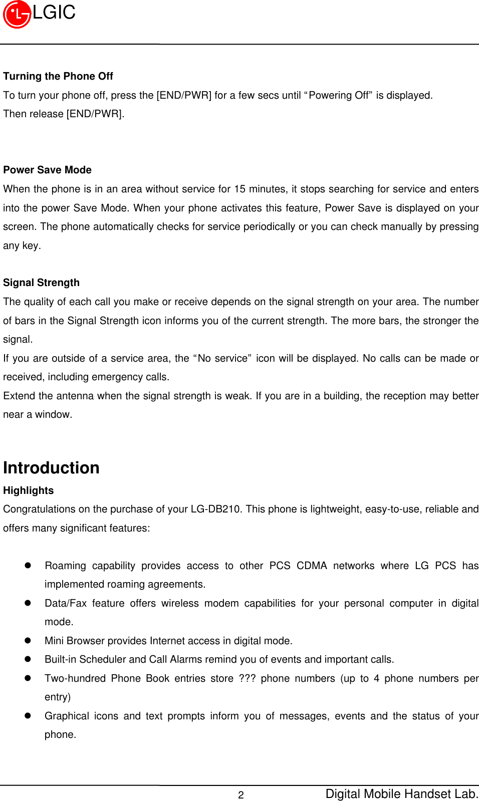 Digital Mobile Handset Lab.2LGICTurning the Phone OffTo turn your phone off, press the [END/PWR] for a few secs until “Powering Off” is displayed.Then release [END/PWR].Power Save ModeWhen the phone is in an area without service for 15 minutes, it stops searching for service and entersinto the power Save Mode. When your phone activates this feature, Power Save is displayed on yourscreen. The phone automatically checks for service periodically or you can check manually by pressingany key.Signal StrengthThe quality of each call you make or receive depends on the signal strength on your area. The numberof bars in the Signal Strength icon informs you of the current strength. The more bars, the stronger thesignal.If you are outside of a service area, the “No service” icon will be displayed. No calls can be made orreceived, including emergency calls.Extend the antenna when the signal strength is weak. If you are in a building, the reception may betternear a window.IntroductionHighlightsCongratulations on the purchase of your LG-DB210. This phone is lightweight, easy-to-use, reliable andoffers many significant features:l Roaming capability provides access to other PCS CDMA networks where LG PCS hasimplemented roaming agreements.l Data/Fax feature offers wireless modem capabilities for your personal computer in digitalmode.l Mini Browser provides Internet access in digital mode.l Built-in Scheduler and Call Alarms remind you of events and important calls.l Two-hundred Phone Book entries store ??? phone numbers (up to 4 phone numbers perentry)l Graphical icons and text prompts inform you of messages, events and the status of yourphone.