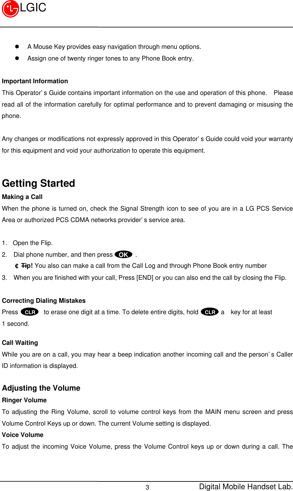 Digital Mobile Handset Lab.3LGICl A Mouse Key provides easy navigation through menu options.l Assign one of twenty ringer tones to any Phone Book entry.Important InformationThis Operator’s Guide contains important information on the use and operation of this phone.  Pleaseread all of the information carefully for optimal performance and to prevent damaging or misusing thephone.Any changes or modifications not expressly approved in this Operator’s Guide could void your warrantyfor this equipment and void your authorization to operate this equipment.Getting StartedMaking a CallWhen the phone is turned on, check the Signal Strength icon to see of you are in a LG PCS ServiceArea or authorized PCS CDMA networks provider’s service area.1. Open the Flip.2.  Dial phone number, and then press       .¢ÑTip! You also can make a call from the Call Log and through Phone Book entry number3.  When you are finished with your call, Press [END] or you can also end the call by closing the Flip.Correcting Dialing MistakesPress        to erase one digit at a time. To delete entire digits, hold       a  key for at least1 second.Call WaitingWhile you are on a call, you may hear a beep indication another incoming call and the person’s CallerID information is displayed.Adjusting the VolumeRinger VolumeTo adjusting the Ring Volume, scroll to volume control keys from the MAIN menu screen and pressVolume Control Keys up or down. The current Volume setting is displayed.Voice VolumeTo adjust the incoming Voice Volume, press the Volume Control keys up or down during a call. TheOKCLR CLR