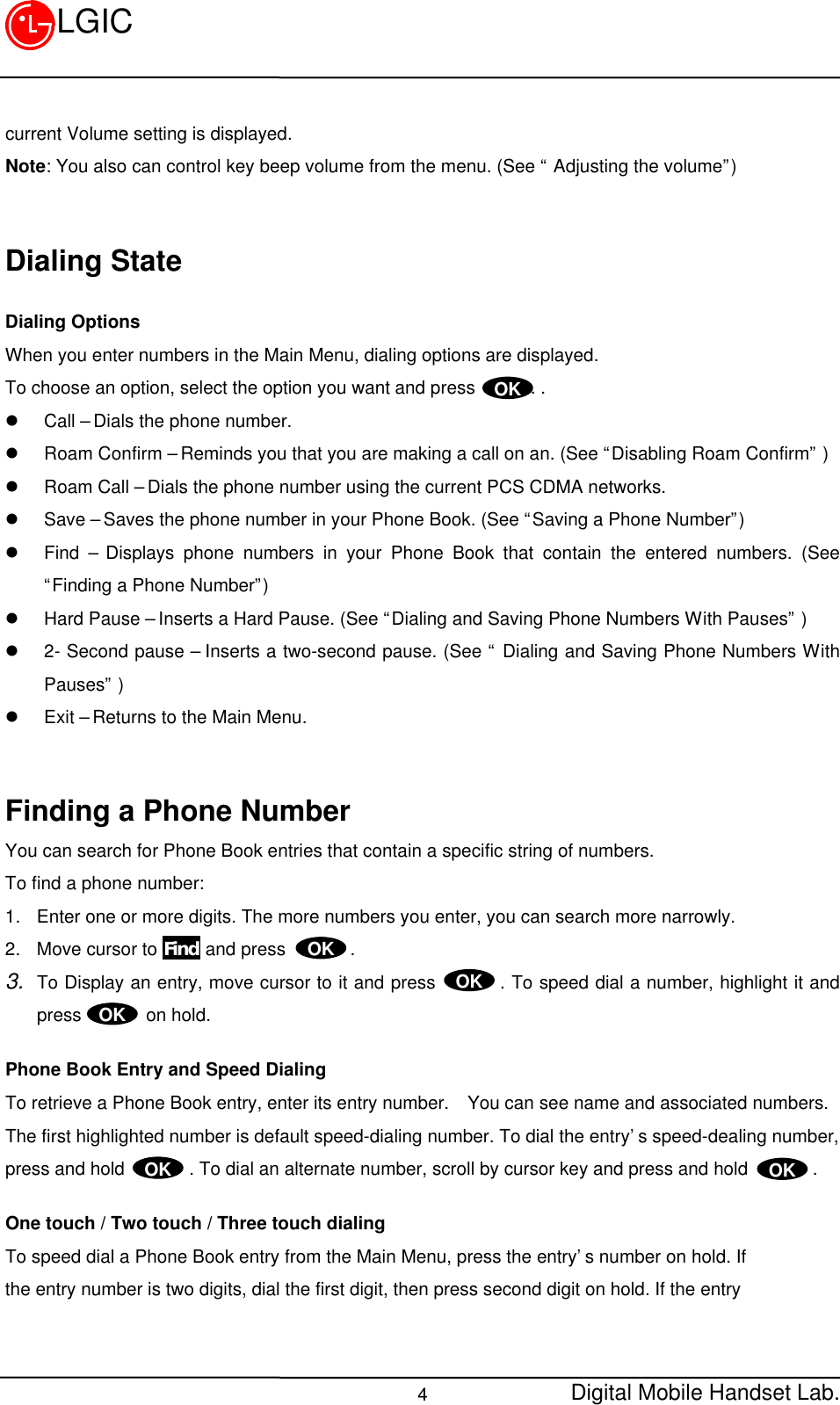 Digital Mobile Handset Lab.4LGICcurrent Volume setting is displayed.Note: You also can control key beep volume from the menu. (See “ Adjusting the volume”)Dialing StateDialing OptionsWhen you enter numbers in the Main Menu, dialing options are displayed.To choose an option, select the option you want and press      . .l Call – Dials the phone number.l Roam Confirm – Reminds you that you are making a call on an. (See “Disabling Roam Confirm” )l Roam Call – Dials the phone number using the current PCS CDMA networks.l Save – Saves the phone number in your Phone Book. (See “Saving a Phone Number”)l Find – Displays phone numbers in your Phone Book that contain the entered numbers. (See“Finding a Phone Number”)l Hard Pause – Inserts a Hard Pause. (See “Dialing and Saving Phone Numbers With Pauses” )l 2- Second pause – Inserts a two-second pause. (See “ Dialing and Saving Phone Numbers WithPauses” )l Exit – Returns to the Main Menu.Finding a Phone NumberYou can search for Phone Book entries that contain a specific string of numbers.To find a phone number:1. Enter one or more digits. The more numbers you enter, you can search more narrowly.2. Move cursor to Find and press       .3. To Display an entry, move cursor to it and press       . To speed dial a number, highlight it andpress       on hold.Phone Book Entry and Speed DialingTo retrieve a Phone Book entry, enter its entry number.  You can see name and associated numbers.The first highlighted number is default speed-dialing number. To dial the entry’s speed-dealing number,press and hold       . To dial an alternate number, scroll by cursor key and press and hold       .One touch / Two touch / Three touch dialingTo speed dial a Phone Book entry from the Main Menu, press the entry’s number on hold. Ifthe entry number is two digits, dial the first digit, then press second digit on hold. If the entryOKOK OKOKOKOK