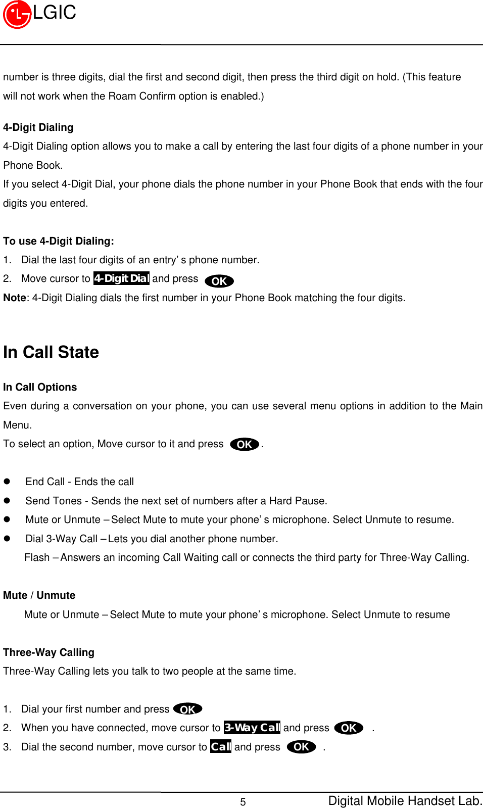 Digital Mobile Handset Lab.5LGICnumber is three digits, dial the first and second digit, then press the third digit on hold. (This featurewill not work when the Roam Confirm option is enabled.)4-Digit Dialing4-Digit Dialing option allows you to make a call by entering the last four digits of a phone number in yourPhone Book.If you select 4-Digit Dial, your phone dials the phone number in your Phone Book that ends with the fourdigits you entered.To use 4-Digit Dialing:1. Dial the last four digits of an entry’s phone number.2. Move cursor to 4-Digit Dial and pressNote: 4-Digit Dialing dials the first number in your Phone Book matching the four digits.In Call StateIn Call OptionsEven during a conversation on your phone, you can use several menu options in addition to the MainMenu.To select an option, Move cursor to it and press       .l End Call - Ends the calll Send Tones - Sends the next set of numbers after a Hard Pause.l Mute or Unmute – Select Mute to mute your phone’s microphone. Select Unmute to resume.l Dial 3-Way Call – Lets you dial another phone number.    Flash – Answers an incoming Call Waiting call or connects the third party for Three-Way Calling.Mute / UnmuteMute or Unmute – Select Mute to mute your phone’s microphone. Select Unmute to resumeThree-Way CallingThree-Way Calling lets you talk to two people at the same time.1. Dial your first number and press2. When you have connected, move cursor to 3-Way Call and press        .3. Dial the second number, move cursor to Call and press        .OKOKOKOKOK