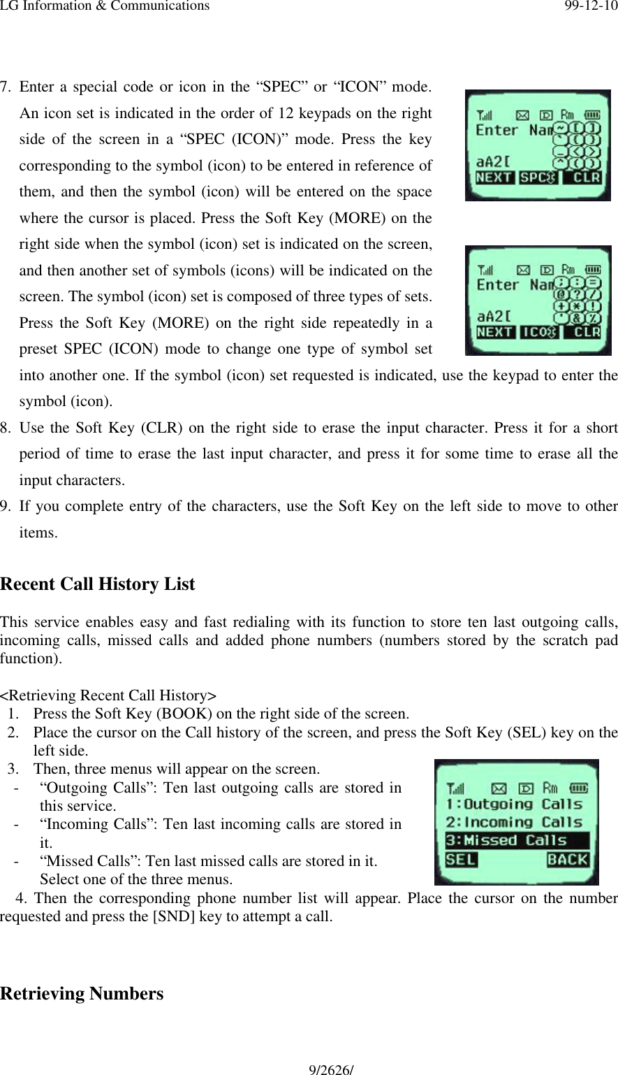 LG Information &amp; Communications 99-12-109/2626/7. Enter a special code or icon in the “SPEC” or “ICON” mode.An icon set is indicated in the order of 12 keypads on the rightside of the screen in a “SPEC (ICON)” mode. Press the keycorresponding to the symbol (icon) to be entered in reference ofthem, and then the symbol (icon) will be entered on the spacewhere the cursor is placed. Press the Soft Key (MORE) on theright side when the symbol (icon) set is indicated on the screen,and then another set of symbols (icons) will be indicated on thescreen. The symbol (icon) set is composed of three types of sets.Press the Soft Key (MORE) on the right side repeatedly in apreset SPEC (ICON) mode to change one type of symbol setinto another one. If the symbol (icon) set requested is indicated, use the keypad to enter thesymbol (icon).8. Use the Soft Key (CLR) on the right side to erase the input character. Press it for a shortperiod of time to erase the last input character, and press it for some time to erase all theinput characters.9. If you complete entry of the characters, use the Soft Key on the left side to move to otheritems.Recent Call History ListThis service enables easy and fast redialing with its function to store ten last outgoing calls,incoming calls, missed calls and added phone numbers (numbers stored by the scratch padfunction).&lt;Retrieving Recent Call History&gt;1. Press the Soft Key (BOOK) on the right side of the screen.2. Place the cursor on the Call history of the screen, and press the Soft Key (SEL) key on theleft side.3. Then, three menus will appear on the screen.- “Outgoing Calls”: Ten last outgoing calls are stored inthis service.- “Incoming Calls”: Ten last incoming calls are stored init.- “Missed Calls”: Ten last missed calls are stored in it.Select one of the three menus.  4. Then the corresponding phone number list will appear. Place the cursor on the numberrequested and press the [SND] key to attempt a call.Retrieving Numbers