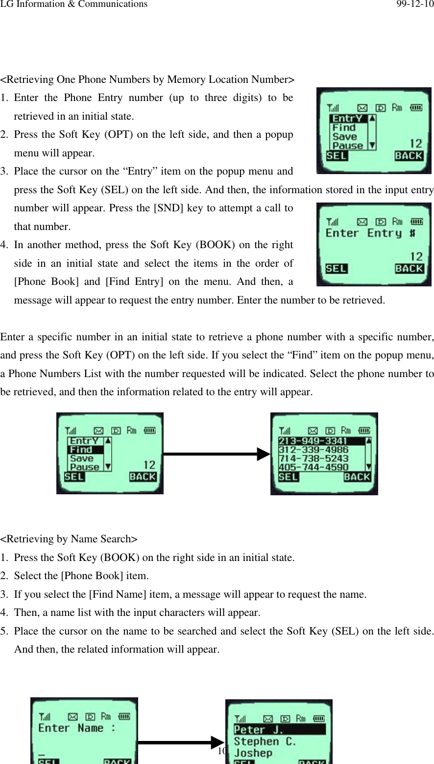 LG Information &amp; Communications 99-12-1010/2626/&lt;Retrieving One Phone Numbers by Memory Location Number&gt;1. Enter the Phone Entry number (up to three digits) to beretrieved in an initial state.2. Press the Soft Key (OPT) on the left side, and then a popupmenu will appear.3. Place the cursor on the “Entry” item on the popup menu andpress the Soft Key (SEL) on the left side. And then, the information stored in the input entrynumber will appear. Press the [SND] key to attempt a call tothat number.4. In another method, press the Soft Key (BOOK) on the rightside in an initial state and select the items in the order of[Phone Book] and [Find Entry] on the menu. And then, amessage will appear to request the entry number. Enter the number to be retrieved.Enter a specific number in an initial state to retrieve a phone number with a specific number,and press the Soft Key (OPT) on the left side. If you select the “Find” item on the popup menu,a Phone Numbers List with the number requested will be indicated. Select the phone number tobe retrieved, and then the information related to the entry will appear.&lt;Retrieving by Name Search&gt;1. Press the Soft Key (BOOK) on the right side in an initial state.2. Select the [Phone Book] item.3. If you select the [Find Name] item, a message will appear to request the name.4. Then, a name list with the input characters will appear.5. Place the cursor on the name to be searched and select the Soft Key (SEL) on the left side.And then, the related information will appear.