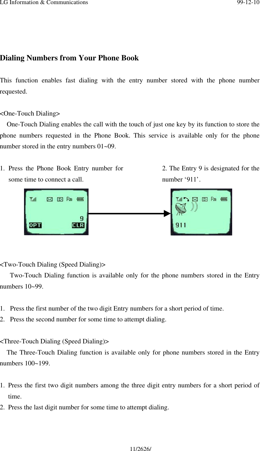 LG Information &amp; Communications 99-12-1011/2626/Dialing Numbers from Your Phone BookThis function enables fast dialing with the entry number stored with the phone numberrequested.&lt;One-Touch Dialing&gt;One-Touch Dialing enables the call with the touch of just one key by its function to store thephone numbers requested in the Phone Book. This service is available only for the phonenumber stored in the entry numbers 01~09.1. Press the Phone Book Entry number forsome time to connect a call.2. The Entry 9 is designated for thenumber ‘911’.&lt;Two-Touch Dialing (Speed Dialing)&gt;   Two-Touch Dialing function is available only for the phone numbers stored in the Entrynumbers 10~99.1.  Press the first number of the two digit Entry numbers for a short period of time.2.  Press the second number for some time to attempt dialing.&lt;Three-Touch Dialing (Speed Dialing)&gt;The Three-Touch Dialing function is available only for phone numbers stored in the Entrynumbers 100~199.1. Press the first two digit numbers among the three digit entry numbers for a short period oftime.2. Press the last digit number for some time to attempt dialing.