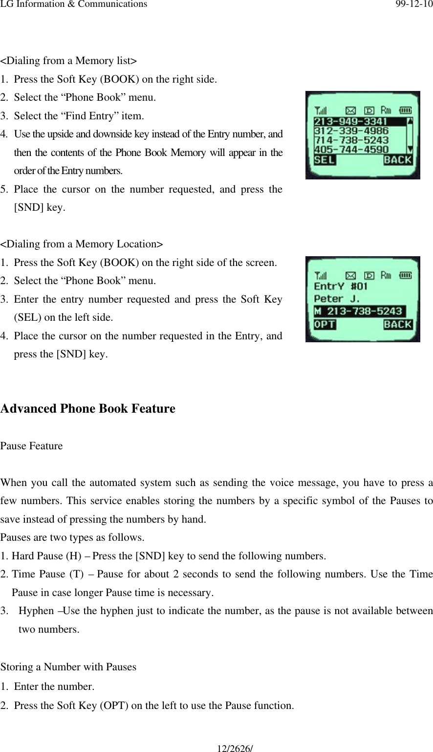 LG Information &amp; Communications 99-12-1012/2626/&lt;Dialing from a Memory list&gt;1. Press the Soft Key (BOOK) on the right side.2. Select the “Phone Book” menu.3. Select the “Find Entry” item.4. Use the upside and downside key instead of the Entry number, andthen the contents of the Phone Book Memory will appear in theorder of the Entry numbers.5. Place the cursor on the number requested, and press the[SND] key.&lt;Dialing from a Memory Location&gt;1. Press the Soft Key (BOOK) on the right side of the screen.2. Select the “Phone Book” menu.3. Enter the entry number requested and press the Soft Key(SEL) on the left side.4. Place the cursor on the number requested in the Entry, andpress the [SND] key.Advanced Phone Book FeaturePause FeatureWhen you call the automated system such as sending the voice message, you have to press afew numbers. This service enables storing the numbers by a specific symbol of the Pauses tosave instead of pressing the numbers by hand.Pauses are two types as follows.1. Hard Pause (H) – Press the [SND] key to send the following numbers.2. Time Pause (T) – Pause for about 2 seconds to send the following numbers. Use the TimePause in case longer Pause time is necessary.3. Hyphen –Use the hyphen just to indicate the number, as the pause is not available betweentwo numbers.  Storing a Number with Pauses1. Enter the number.2. Press the Soft Key (OPT) on the left to use the Pause function.