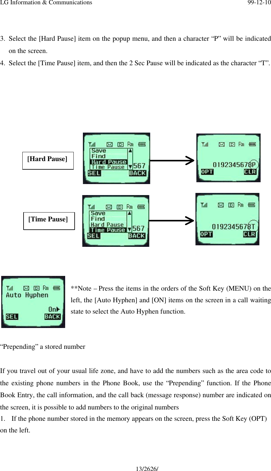 LG Information &amp; Communications 99-12-1013/2626/3. Select the [Hard Pause] item on the popup menu, and then a character “P” will be indicatedon the screen.4. Select the [Time Pause] item, and then the 2 Sec Pause will be indicated as the character “T”.                                                     **Note – Press the items in the orders of the Soft Key (MENU) on theleft, the [Auto Hyphen] and [ON] items on the screen in a call waitingstate to select the Auto Hyphen function.“Prepending” a stored numberIf you travel out of your usual life zone, and have to add the numbers such as the area code tothe existing phone numbers in the Phone Book, use the “Prepending” function. If the PhoneBook Entry, the call information, and the call back (message response) number are indicated onthe screen, it is possible to add numbers to the original numbers1. If the phone number stored in the memory appears on the screen, press the Soft Key (OPT)on the left.[Hard Pause][Time Pause]