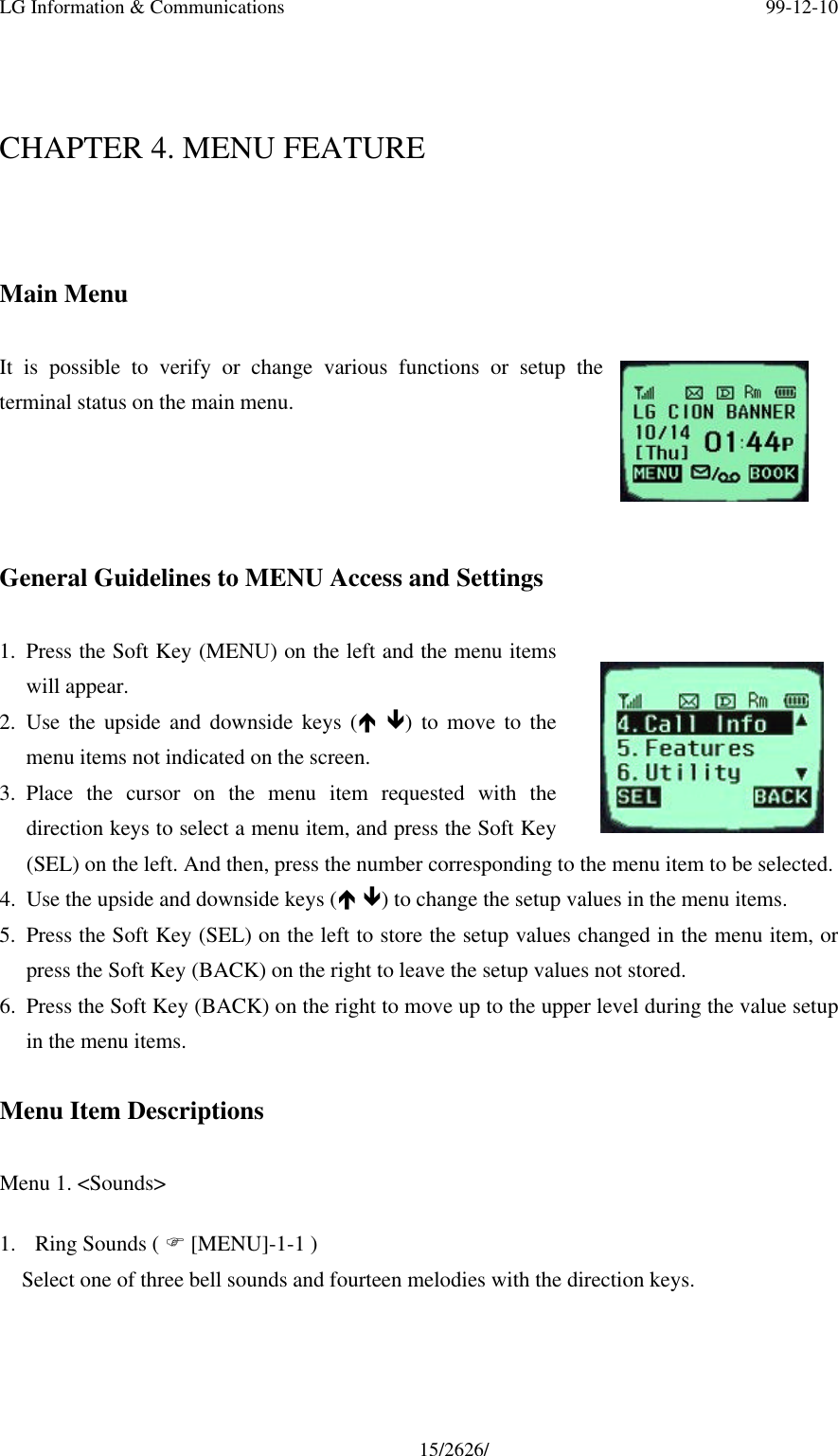 LG Information &amp; Communications 99-12-1015/2626/CHAPTER 4. MENU FEATUREMain MenuIt is possible to verify or change various functions or setup theterminal status on the main menu.General Guidelines to MENU Access and Settings1. Press the Soft Key (MENU) on the left and the menu itemswill appear.2. Use the upside and downside keys (é ê) to move to themenu items not indicated on the screen.3. Place the cursor on the menu item requested with thedirection keys to select a menu item, and press the Soft Key(SEL) on the left. And then, press the number corresponding to the menu item to be selected.4. Use the upside and downside keys (é ê) to change the setup values in the menu items.5. Press the Soft Key (SEL) on the left to store the setup values changed in the menu item, orpress the Soft Key (BACK) on the right to leave the setup values not stored.6. Press the Soft Key (BACK) on the right to move up to the upper level during the value setupin the menu items.Menu Item DescriptionsMenu 1. &lt;Sounds&gt;1. Ring Sounds ( F [MENU]-1-1 )Select one of three bell sounds and fourteen melodies with the direction keys.