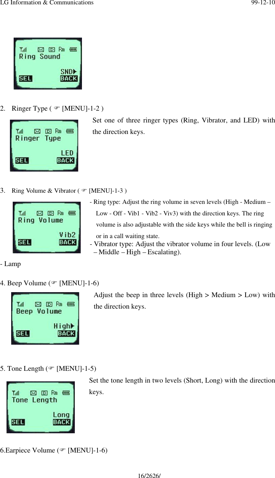 LG Information &amp; Communications 99-12-1016/2626/2. Ringer Type ( F [MENU]-1-2 )Set one of three ringer types (Ring, Vibrator, and LED) withthe direction keys.3. Ring Volume &amp; Vibrator ( F [MENU]-1-3 )- Ring type: Adjust the ring volume in seven levels (High - Medium –Low - Off - Vib1 - Vib2 - Viv3) with the direction keys. The ringvolume is also adjustable with the side keys while the bell is ringingor in a call waiting state.- Vibrator type: Adjust the vibrator volume in four levels. (Low – Middle – High – Escalating).- Lamp4. Beep Volume (F [MENU]-1-6)Adjust the beep in three levels (High &gt; Medium &gt; Low) withthe direction keys.5. Tone Length (F [MENU]-1-5)Set the tone length in two levels (Short, Long) with the directionkeys.6.Earpiece Volume (F [MENU]-1-6)