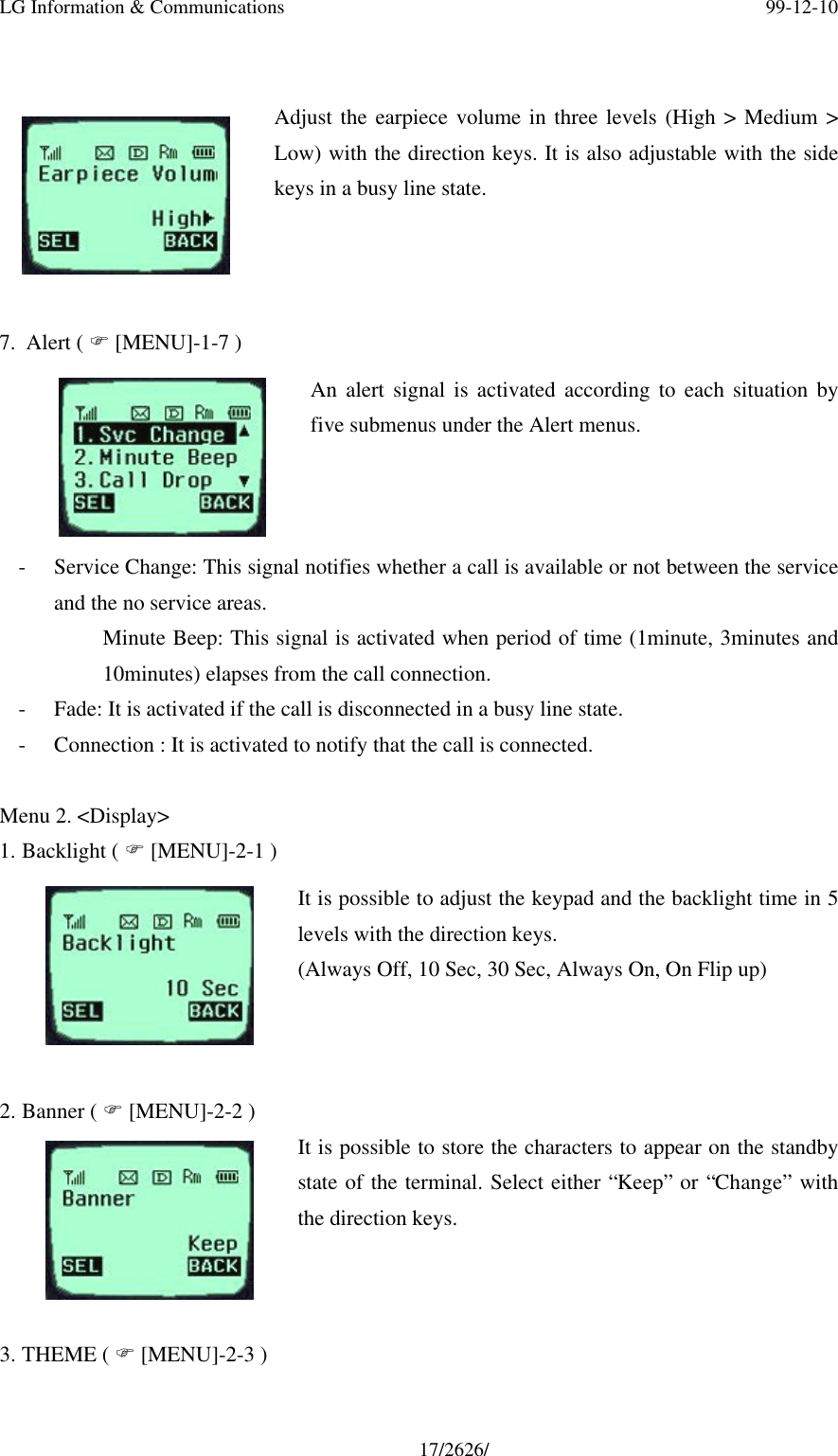 LG Information &amp; Communications 99-12-1017/2626/Adjust the earpiece volume in three levels (High &gt; Medium &gt;Low) with the direction keys. It is also adjustable with the sidekeys in a busy line state.7. Alert ( F [MENU]-1-7 )An alert signal is activated according to each situation byfive submenus under the Alert menus.- Service Change: This signal notifies whether a call is available or not between the serviceand the no service areas.Minute Beep: This signal is activated when period of time (1minute, 3minutes and10minutes) elapses from the call connection.- Fade: It is activated if the call is disconnected in a busy line state.- Connection : It is activated to notify that the call is connected.Menu 2. &lt;Display&gt;1. Backlight ( F [MENU]-2-1 )It is possible to adjust the keypad and the backlight time in 5levels with the direction keys.(Always Off, 10 Sec, 30 Sec, Always On, On Flip up)2. Banner ( F [MENU]-2-2 )It is possible to store the characters to appear on the standbystate of the terminal. Select either “Keep” or “Change” withthe direction keys.3. THEME ( F [MENU]-2-3 )