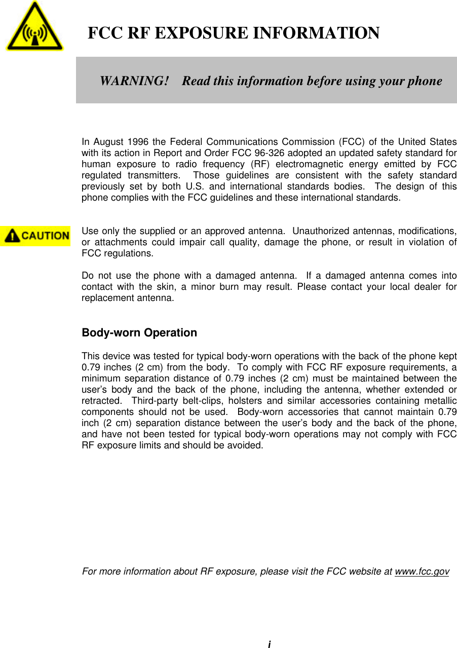 i   FCC RF EXPOSURE INFORMATIONIn August 1996 the Federal Communications Commission (FCC) of the United Stateswith its action in Report and Order FCC 96-326 adopted an updated safety standard forhuman exposure to radio frequency (RF) electromagnetic energy emitted by FCCregulated transmitters.  Those guidelines are consistent with the safety standardpreviously set by both U.S. and international standards bodies.  The design of thisphone complies with the FCC guidelines and these international standards.Use only the supplied or an approved antenna.  Unauthorized antennas, modifications,or attachments could impair call quality, damage the phone, or result in violation ofFCC regulations.Do not use the phone with a damaged antenna.  If a damaged antenna comes intocontact with the skin, a minor burn may result. Please contact your local dealer forreplacement antenna.Body-worn OperationThis device was tested for typical body-worn operations with the back of the phone kept0.79 inches (2 cm) from the body.  To comply with FCC RF exposure requirements, aminimum separation distance of 0.79 inches (2 cm) must be maintained between theuser’s body and the back of the phone, including the antenna, whether extended orretracted.  Third-party belt-clips, holsters and similar accessories containing metalliccomponents should not be used.  Body-worn accessories that cannot maintain 0.79inch (2 cm) separation distance between the user’s body and the back of the phone,and have not been tested for typical body-worn operations may not comply with FCCRF exposure limits and should be avoided.For more information about RF exposure, please visit the FCC website at www.fcc.govWARNING!    Read this information before using your phone