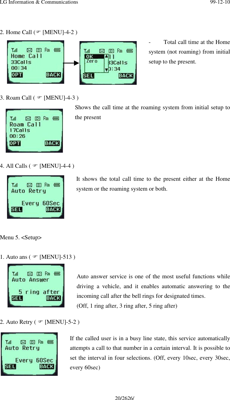 LG Information &amp; Communications 99-12-1020/2626/2. Home Call (F [MENU]-4-2 )- Total call time at the Homesystem (not roaming) from initialsetup to the present.3. Roam Call ( F [MENU]-4-3 )Shows the call time at the roaming system from initial setup tothe present4. All Calls ( F [MENU]-4-4 )It shows the total call time to the present either at the Homesystem or the roaming system or both.  Menu 5. &lt;Setup&gt;1. Auto ans ( F [MENU]-513 )Auto answer service is one of the most useful functions whiledriving a vehicle, and it enables automatic answering to theincoming call after the bell rings for designated times.(Off, 1 ring after, 3 ring after, 5 ring after)2. Auto Retry ( F [MENU]-5-2 )If the called user is in a busy line state, this service automaticallyattempts a call to that number in a certain interval. It is possible toset the interval in four selections. (Off, every 10sec, every 30sec,every 60sec)