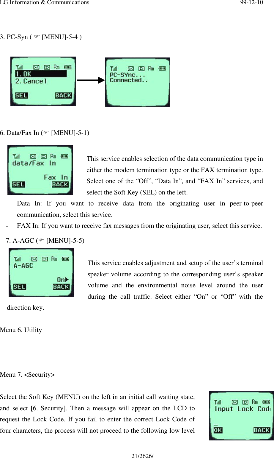 LG Information &amp; Communications 99-12-1021/2626/3. PC-Syn ( F [MENU]-5-4 )6. Data/Fax In (F [MENU]-5-1)This service enables selection of the data communication type ineither the modem termination type or the FAX termination type.Select one of the “Off”, “Data In”, and “FAX In” services, andselect the Soft Key (SEL) on the left.- Data In: If you want to receive data from the originating user in peer-to-peercommunication, select this service.- FAX In: If you want to receive fax messages from the originating user, select this service.7. A-AGC (F [MENU]-5-5)This service enables adjustment and setup of the user’s terminalspeaker volume according to the corresponding user’s speakervolume and the environmental noise level around the userduring the call traffic. Select either “On” or “Off” with thedirection key.Menu 6. UtilityMenu 7. &lt;Security&gt;Select the Soft Key (MENU) on the left in an initial call waiting state,and select [6. Security]. Then a message will appear on the LCD torequest the Lock Code. If you fail to enter the correct Lock Code offour characters, the process will not proceed to the following low level