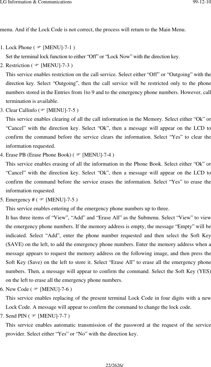 LG Information &amp; Communications 99-12-1022/2626/menu. And if the Lock Code is not correct, the process will return to the Main Menu.1. Lock Phone ( F [MENU]-7-1 )Set the terminal lock function to either “Off” or “Lock Now” with the direction key.2. Restriction ( F [MENU]-7-3 )This service enables restriction on the call service. Select either “Off” or “Outgoing” with thedirection key. Select “Outgoing”, then the call service will be restricted only to the phonenumbers stored in the Entries from 1to 9 and to the emergency phone numbers. However, calltermination is available.3. Clear Callinfo (F [MENU]-7-5 )This service enables clearing of all the call information in the Memory. Select either “Ok” or“Cancel” with the direction key. Select “Ok”, then a message will appear on the LCD toconfirm the command before the service clears the information. Select “Yes” to clear theinformation requested.4. Erase PB (Erase Phone Book) ( F [MENU]-7-4 )This service enables erasing of all the information in the Phone Book. Select either “Ok” or“Cancel” with the direction key. Select “Ok”, then a message will appear on the LCD toconfirm the command before the service erases the information. Select “Yes” to erase theinformation requested.5. Emergency # ( F [MENU]-7-5 )This service enables entering of the emergency phone numbers up to three.It has three items of “View”, “Add” and “Erase All” as the Submenu. Select “View” to viewthe emergency phone numbers. If the memory address is empty, the message “Empty” will beindicated. Select “Add”, enter the phone number requested and then select the Soft Key(SAVE) on the left, to add the emergency phone numbers. Enter the memory address when amessage appears to request the memory address on the following image, and then press theSoft Key (Save) on the left to store it. Select “Erase All” to erase all the emergency phonenumbers. Then, a message will appear to confirm the command. Select the Soft Key (YES)on the left to erase all the emergency phone numbers.6. New Code ( F [MENU]-7-6 )This service enables replacing of the present terminal Lock Code in four digits with a newLock Code. A message will appear to confirm the command to change the lock code.7. Send PIN ( F [MENU]-7-7 )This service enables automatic transmission of the password at the request of the serviceprovider. Select either “Yes” or “No” with the direction key.