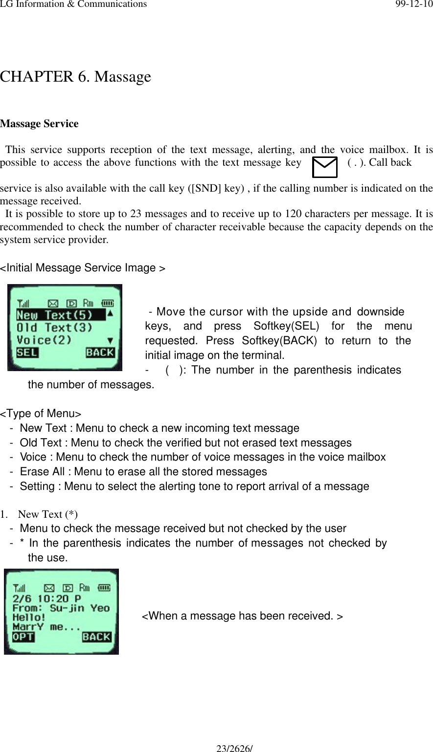 LG Information &amp; Communications 99-12-1023/2626/CHAPTER 6. MassageMassage Service  This service supports reception of the text message, alerting, and the voice mailbox. It ispossible to access the above functions with the text message key ( . ). Call backservice is also available with the call key ([SND] key) , if the calling number is indicated on themessage received. It is possible to store up to 23 messages and to receive up to 120 characters per message. It isrecommended to check the number of character receivable because the capacity depends on thesystem service provider.&lt;Initial Message Service Image &gt; - Move the cursor with the upside and downsidekeys, and press Softkey(SEL) for the menurequested. Press Softkey(BACK) to return to theinitial image on the terminal.- (  ): The number in the parenthesis indicatesthe number of messages.&lt;Type of Menu&gt;- New Text : Menu to check a new incoming text message- Old Text : Menu to check the verified but not erased text messages- Voice : Menu to check the number of voice messages in the voice mailbox- Erase All : Menu to erase all the stored messages- Setting : Menu to select the alerting tone to report arrival of a message1. New Text (*)- Menu to check the message received but not checked by the user- * In the parenthesis indicates the number of messages not checked bythe use.&lt;When a message has been received. &gt;