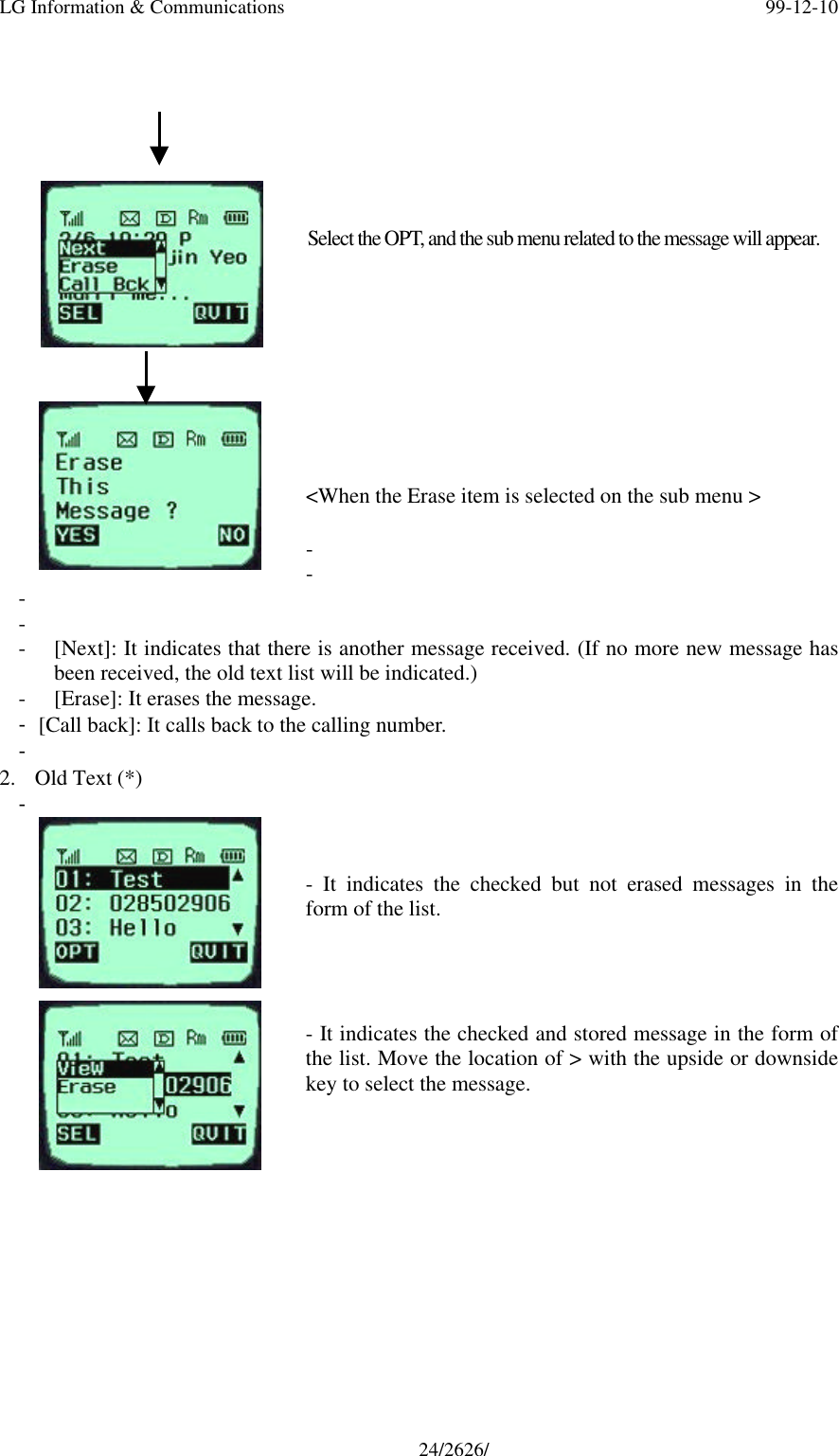 LG Information &amp; Communications 99-12-1024/2626/Select the OPT, and the sub menu related to the message will appear.&lt;When the Erase item is selected on the sub menu &gt;- - - - - [Next]: It indicates that there is another message received. (If no more new message hasbeen received, the old text list will be indicated.)- [Erase]: It erases the message.- [Call back]: It calls back to the calling number.- 2. Old Text (*)- - It indicates the checked but not erased messages in theform of the list.- It indicates the checked and stored message in the form ofthe list. Move the location of &gt; with the upside or downsidekey to select the message.