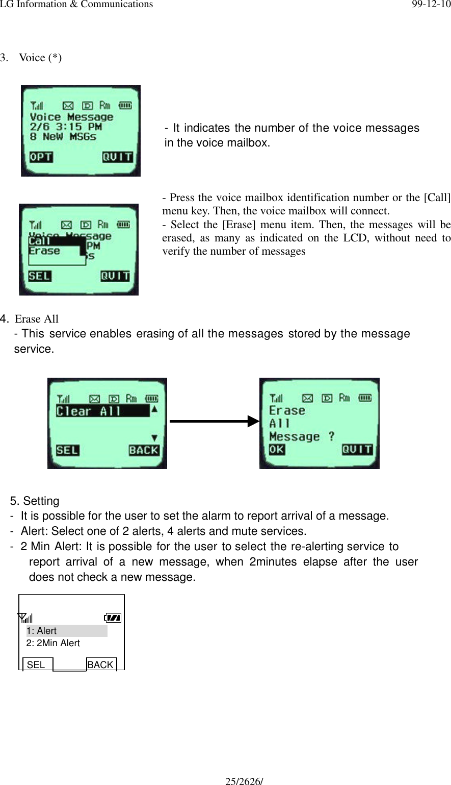 LG Information &amp; Communications 99-12-1025/2626/3. Voice (*)- It indicates the number of the voice messagesin the voice mailbox.- Press the voice mailbox identification number or the [Call]menu key. Then, the voice mailbox will connect.- Select the [Erase] menu item. Then, the messages will beerased, as many as indicated on the LCD, without need toverify the number of messages4. Erase All- This service enables erasing of all the messages stored by the messageservice.5. Setting- It is possible for the user to set the alarm to report arrival of a message.- Alert: Select one of 2 alerts, 4 alerts and mute services.- 2 Min Alert: It is possible for the user to select the re-alerting service toreport arrival of a new message, when 2minutes elapse after the userdoes not check a new message.1: Alert2: 2Min AlertSEL BACK