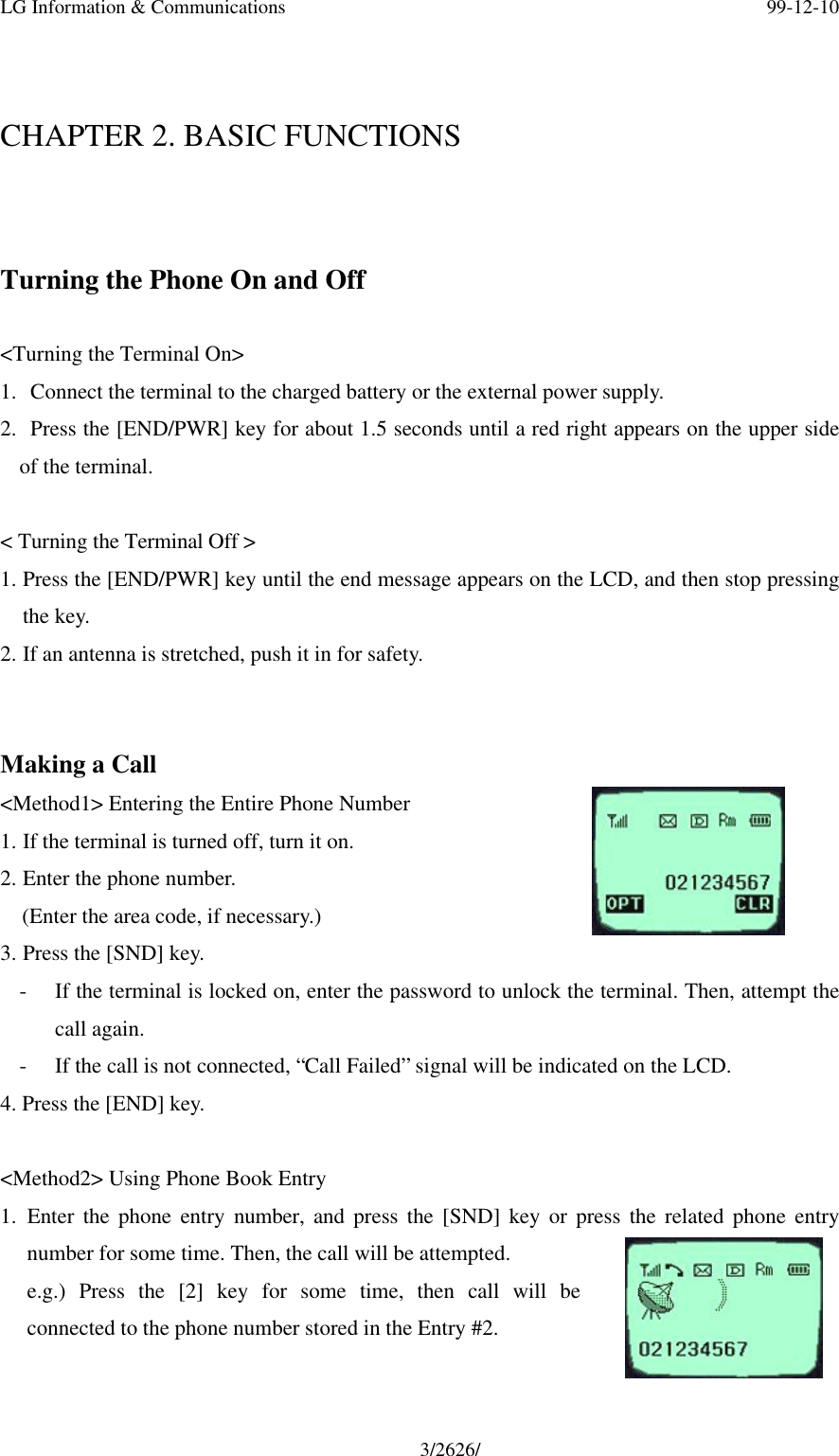 LG Information &amp; Communications 99-12-103/2626/CHAPTER 2. BASIC FUNCTIONSTurning the Phone On and Off&lt;Turning the Terminal On&gt;1.  Connect the terminal to the charged battery or the external power supply.2.  Press the [END/PWR] key for about 1.5 seconds until a red right appears on the upper sideof the terminal.&lt; Turning the Terminal Off &gt;1. Press the [END/PWR] key until the end message appears on the LCD, and then stop pressingthe key.2. If an antenna is stretched, push it in for safety.Making a Call&lt;Method1&gt; Entering the Entire Phone Number1. If the terminal is turned off, turn it on.2. Enter the phone number.  (Enter the area code, if necessary.)3. Press the [SND] key.- If the terminal is locked on, enter the password to unlock the terminal. Then, attempt thecall again.- If the call is not connected, “Call Failed” signal will be indicated on the LCD.4. Press the [END] key.&lt;Method2&gt; Using Phone Book Entry1. Enter the phone entry number, and press the [SND] key or press the related phone entrynumber for some time. Then, the call will be attempted.e.g.) Press the [2] key for some time, then call will beconnected to the phone number stored in the Entry #2.