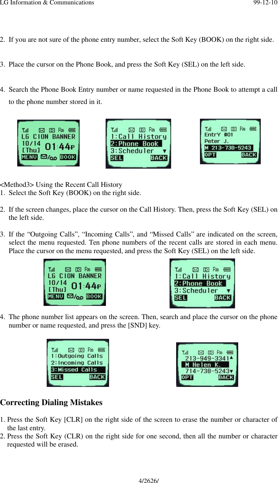 LG Information &amp; Communications 99-12-104/2626/2. If you are not sure of the phone entry number, select the Soft Key (BOOK) on the right side.3. Place the cursor on the Phone Book, and press the Soft Key (SEL) on the left side.4. Search the Phone Book Entry number or name requested in the Phone Book to attempt a callto the phone number stored in it.&lt;Method3&gt; Using the Recent Call History1. Select the Soft Key (BOOK) on the right side.2. If the screen changes, place the cursor on the Call History. Then, press the Soft Key (SEL) onthe left side.3. If the “Outgoing Calls”, “Incoming Calls”, and “Missed Calls” are indicated on the screen,select the menu requested. Ten phone numbers of the recent calls are stored in each menu.Place the cursor on the menu requested, and press the Soft Key (SEL) on the left side.4. The phone number list appears on the screen. Then, search and place the cursor on the phonenumber or name requested, and press the [SND] key.Correcting Dialing Mistakes1. Press the Soft Key [CLR] on the right side of the screen to erase the number or character ofthe last entry.2. Press the Soft Key (CLR) on the right side for one second, then all the number or characterrequested will be erased.