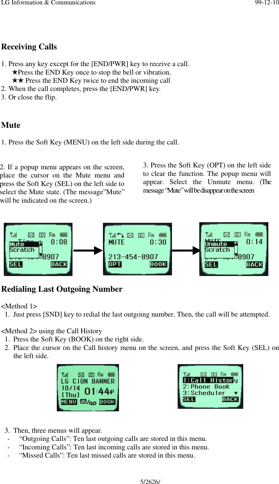 LG Information &amp; Communications 99-12-105/2626/Receiving Calls1. Press any key except for the [END/PWR] key to receive a call.   HPress the END Key once to stop the bell or vibration.   HH Press the END Key twice to end the incoming call2. When the call completes, press the [END/PWR] key.3. Or close the flip.Mute1. Press the Soft Key (MENU) on the left side during the call.Redialing Last Outgoing Number&lt;Method 1&gt;1. Just press [SND] key to redial the last outgoing number. Then, the call will be attempted.&lt;Method 2&gt; using the Call History1. Press the Soft Key (BOOK) on the right side.2. Place the cursor on the Call history menu on the screen, and press the Soft Key (SEL) onthe left side.3. Then, three menus will appear.- “Outgoing Calls”: Ten last outgoing calls are stored in this menu.- “Incoming Calls”: Ten last incoming calls are stored in this menu.- “Missed Calls”: Ten last missed calls are stored in this menu.2. If a popup menu appears on the screen,place the cursor on the Mute menu andpress the Soft Key (SEL) on the left side toselect the Mute state. (The message”Mute”will be indicated on the screen.)3. Press the Soft Key (OPT) on the left sideto clear the function. The popup menu willappear. Select the Unmute menu. (Themessage “Mute” will be disappear on the screen