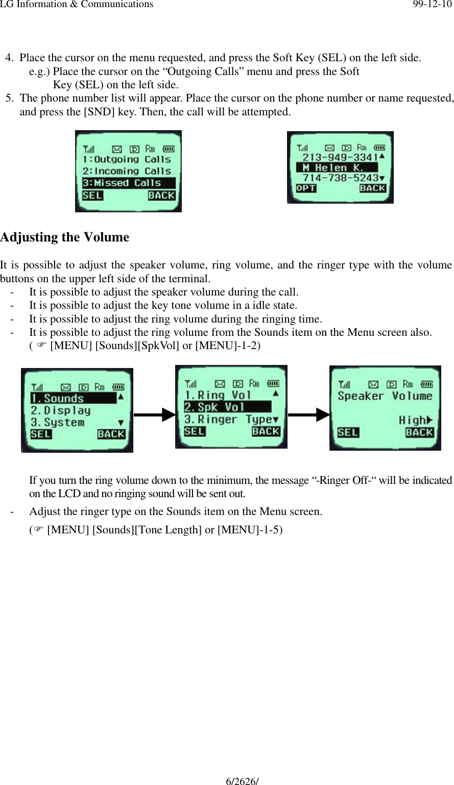 LG Information &amp; Communications 99-12-106/2626/4. Place the cursor on the menu requested, and press the Soft Key (SEL) on the left side.e.g.) Place the cursor on the “Outgoing Calls” menu and press the Soft    Key (SEL) on the left side.5. The phone number list will appear. Place the cursor on the phone number or name requested,and press the [SND] key. Then, the call will be attempted.Adjusting the VolumeIt is possible to adjust the speaker volume, ring volume, and the ringer type with the volumebuttons on the upper left side of the terminal.- It is possible to adjust the speaker volume during the call.- It is possible to adjust the key tone volume in a idle state.- It is possible to adjust the ring volume during the ringing time.- It is possible to adjust the ring volume from the Sounds item on the Menu screen also.( F [MENU] [Sounds][SpkVol] or [MENU]-1-2)If you turn the ring volume down to the minimum, the message “-Ringer Off-“ will be indicatedon the LCD and no ringing sound will be sent out.- Adjust the ringer type on the Sounds item on the Menu screen.(F [MENU] [Sounds][Tone Length] or [MENU]-1-5)