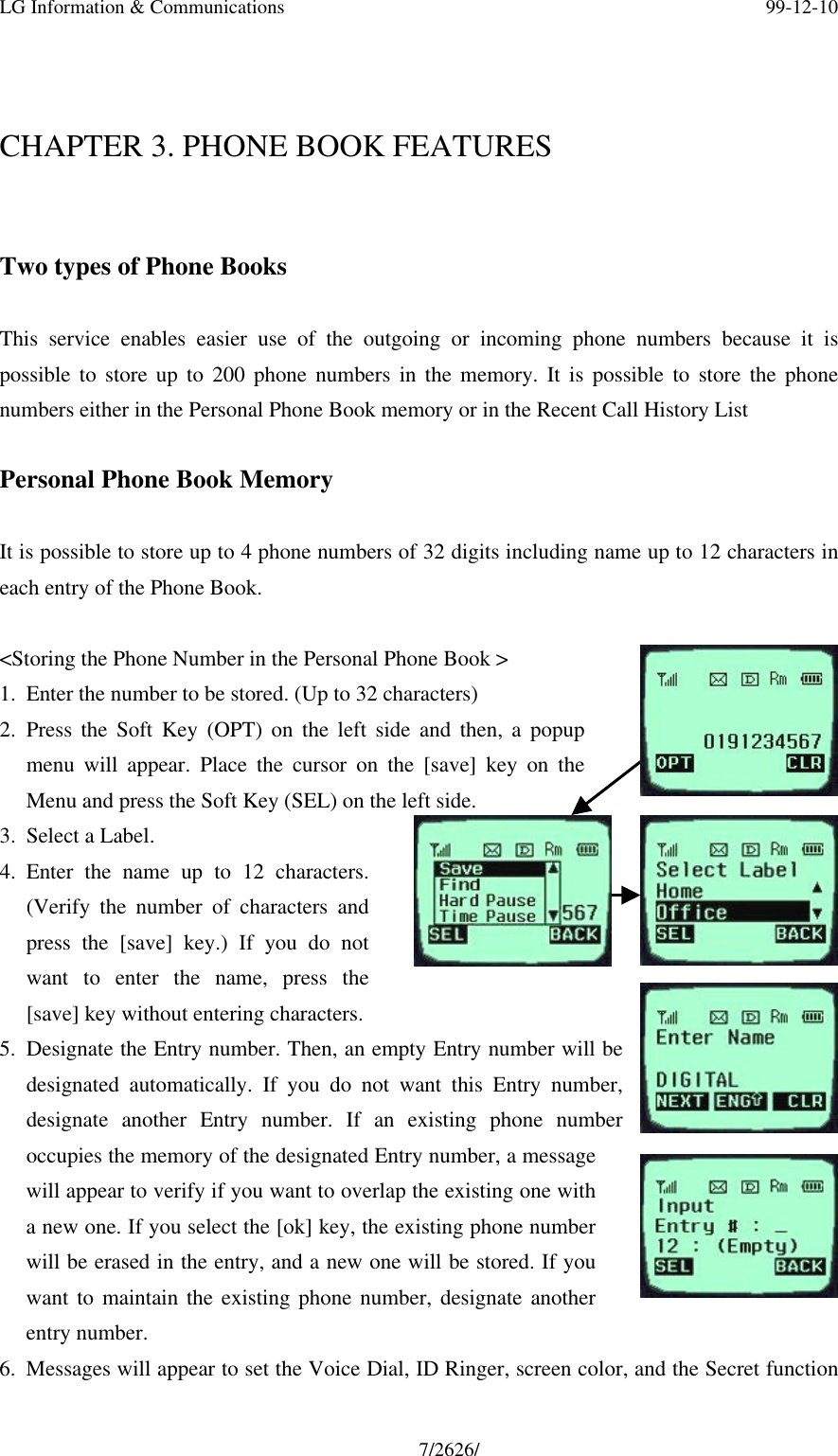 LG Information &amp; Communications 99-12-107/2626/CHAPTER 3. PHONE BOOK FEATURESTwo types of Phone BooksThis service enables easier use of the outgoing or incoming phone numbers because it ispossible to store up to 200 phone numbers in the memory. It is possible to store the phonenumbers either in the Personal Phone Book memory or in the Recent Call History ListPersonal Phone Book MemoryIt is possible to store up to 4 phone numbers of 32 digits including name up to 12 characters ineach entry of the Phone Book.&lt;Storing the Phone Number in the Personal Phone Book &gt;1. Enter the number to be stored. (Up to 32 characters)2. Press the Soft Key (OPT) on the left side and then, a popupmenu will appear. Place the cursor on the [save] key on theMenu and press the Soft Key (SEL) on the left side.3. Select a Label.4. Enter the name up to 12 characters.(Verify the number of characters andpress the [save] key.) If you do notwant to enter the name, press the[save] key without entering characters.5. Designate the Entry number. Then, an empty Entry number will bedesignated automatically. If you do not want this Entry number,designate another Entry number. If an existing phone numberoccupies the memory of the designated Entry number, a messagewill appear to verify if you want to overlap the existing one witha new one. If you select the [ok] key, the existing phone numberwill be erased in the entry, and a new one will be stored. If youwant to maintain the existing phone number, designate anotherentry number.6. Messages will appear to set the Voice Dial, ID Ringer, screen color, and the Secret function