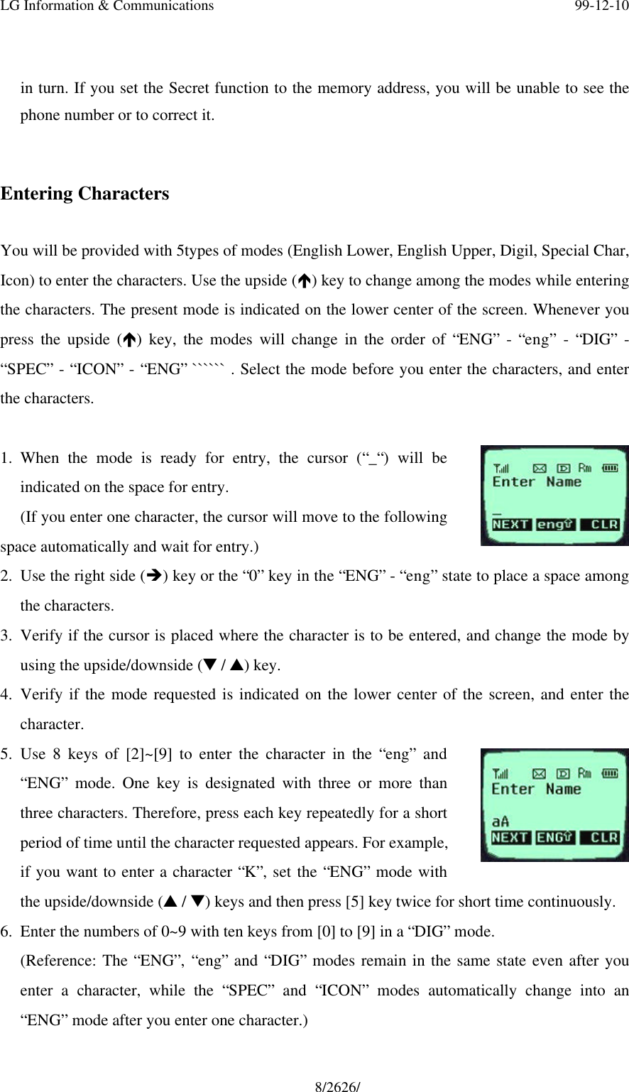 LG Information &amp; Communications 99-12-108/2626/in turn. If you set the Secret function to the memory address, you will be unable to see thephone number or to correct it.Entering CharactersYou will be provided with 5types of modes (English Lower, English Upper, Digil, Special Char,Icon) to enter the characters. Use the upside (é) key to change among the modes while enteringthe characters. The present mode is indicated on the lower center of the screen. Whenever youpress the upside (é) key, the modes will change in the order of “ENG” - “eng” - “DIG” -“SPEC” - “ICON” - “ENG” `````` . Select the mode before you enter the characters, and enterthe characters.1. When the mode is ready for entry, the cursor (“_“) will beindicated on the space for entry.(If you enter one character, the cursor will move to the followingspace automatically and wait for entry.)2. Use the right side (è) key or the “0” key in the “ENG” - “eng” state to place a space amongthe characters.3. Verify if the cursor is placed where the character is to be entered, and change the mode byusing the upside/downside (t / s) key.4. Verify if the mode requested is indicated on the lower center of the screen, and enter thecharacter.5. Use 8 keys of [2]~[9] to enter the character in the “eng” and“ENG” mode. One key is designated with three or more thanthree characters. Therefore, press each key repeatedly for a shortperiod of time until the character requested appears. For example,if you want to enter a character “K”, set the “ENG” mode withthe upside/downside (s / t) keys and then press [5] key twice for short time continuously.6. Enter the numbers of 0~9 with ten keys from [0] to [9] in a “DIG” mode.(Reference: The “ENG”, “eng” and “DIG” modes remain in the same state even after youenter a character, while the “SPEC” and “ICON” modes automatically change into an“ENG” mode after you enter one character.)