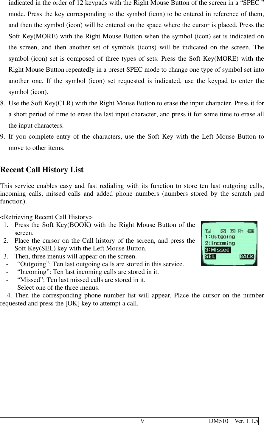                                              9                     DM510  Ver. 1.1.5indicated in the order of 12 keypads with the Right Mouse Button of the screen in a “SPEC ”mode. Press the key corresponding to the symbol (icon) to be entered in reference of them,and then the symbol (icon) will be entered on the space where the cursor is placed. Press theSoft Key(MORE) with the Right Mouse Button when the symbol (icon) set is indicated onthe screen, and then another set of symbols (icons) will be indicated on the screen. Thesymbol (icon) set is composed of three types of sets. Press the Soft Key(MORE) with theRight Mouse Button repeatedly in a preset SPEC mode to change one type of symbol set intoanother one. If the symbol (icon) set requested is indicated, use the keypad to enter thesymbol (icon).8. Use the Soft Key(CLR) with the Right Mouse Button to erase the input character. Press it fora short period of time to erase the last input character, and press it for some time to erase allthe input characters.9. If you complete entry of the characters, use the Soft Key with the Left Mouse Button tomove to other items.Recent Call History ListThis service enables easy and fast redialing with its function to store ten last outgoing calls,incoming calls, missed calls and added phone numbers (numbers stored by the scratch padfunction).&lt;Retrieving Recent Call History&gt;1. Press the Soft Key(BOOK) with the Right Mouse Button of thescreen.2. Place the cursor on the Call history of the screen, and press theSoft Key(SEL) key with the Left Mouse Button.3. Then, three menus will appear on the screen.- “Outgoing”: Ten last outgoing calls are stored in this service.- “Incoming”: Ten last incoming calls are stored in it.- “Missed”: Ten last missed calls are stored in it.Select one of the three menus.  4. Then the corresponding phone number list will appear. Place the cursor on the numberrequested and press the [OK] key to attempt a call.