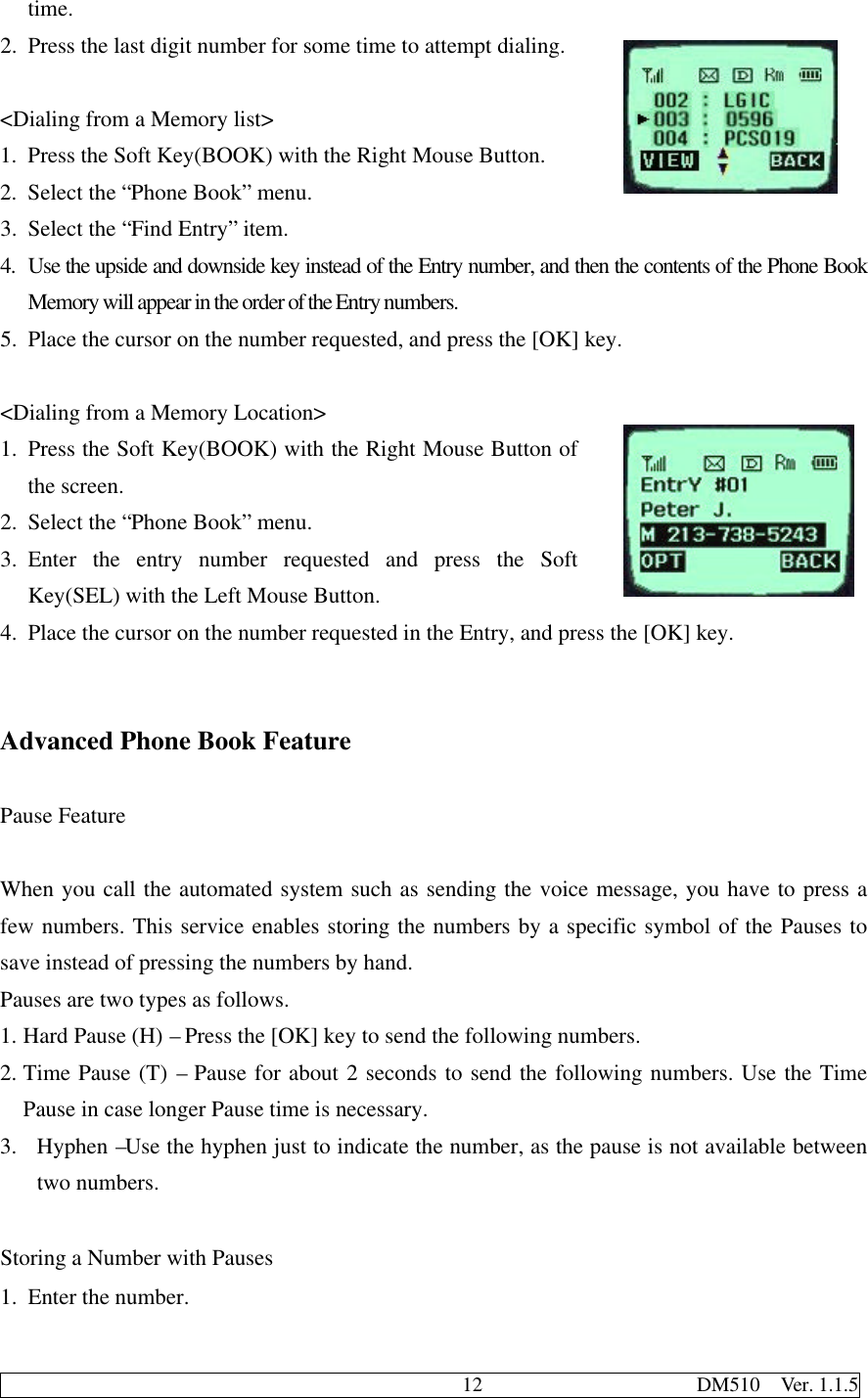                                              12                     DM510  Ver. 1.1.5time.2. Press the last digit number for some time to attempt dialing.&lt;Dialing from a Memory list&gt;1. Press the Soft Key(BOOK) with the Right Mouse Button.2. Select the “Phone Book” menu.3. Select the “Find Entry” item.4. Use the upside and downside key instead of the Entry number, and then the contents of the Phone BookMemory will appear in the order of the Entry numbers.5. Place the cursor on the number requested, and press the [OK] key.&lt;Dialing from a Memory Location&gt;1. Press the Soft Key(BOOK) with the Right Mouse Button ofthe screen.2. Select the “Phone Book” menu.3. Enter the entry number requested and press the SoftKey(SEL) with the Left Mouse Button.4. Place the cursor on the number requested in the Entry, and press the [OK] key.Advanced Phone Book FeaturePause FeatureWhen you call the automated system such as sending the voice message, you have to press afew numbers. This service enables storing the numbers by a specific symbol of the Pauses tosave instead of pressing the numbers by hand.Pauses are two types as follows.1. Hard Pause (H) – Press the [OK] key to send the following numbers.2. Time Pause (T) – Pause for about 2 seconds to send the following numbers. Use the TimePause in case longer Pause time is necessary.3. Hyphen –Use the hyphen just to indicate the number, as the pause is not available betweentwo numbers.  Storing a Number with Pauses1. Enter the number.