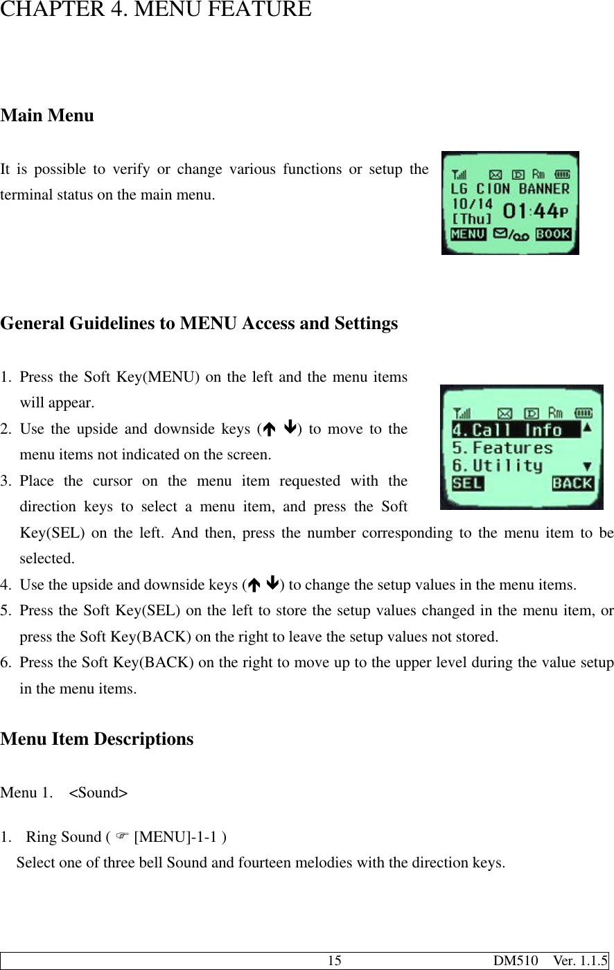                                              15                     DM510  Ver. 1.1.5CHAPTER 4. MENU FEATUREMain MenuIt is possible to verify or change various functions or setup theterminal status on the main menu.General Guidelines to MENU Access and Settings1. Press the Soft Key(MENU) on the left and the menu itemswill appear.2. Use the upside and downside keys (é ê) to move to themenu items not indicated on the screen.3. Place the cursor on the menu item requested with thedirection keys to select a menu item, and press the SoftKey(SEL) on the left. And then, press the number corresponding to the menu item to beselected.4. Use the upside and downside keys (é ê) to change the setup values in the menu items.5. Press the Soft Key(SEL) on the left to store the setup values changed in the menu item, orpress the Soft Key(BACK) on the right to leave the setup values not stored.6. Press the Soft Key(BACK) on the right to move up to the upper level during the value setupin the menu items.Menu Item DescriptionsMenu 1.  &lt;Sound&gt;1. Ring Sound ( F [MENU]-1-1 )Select one of three bell Sound and fourteen melodies with the direction keys.