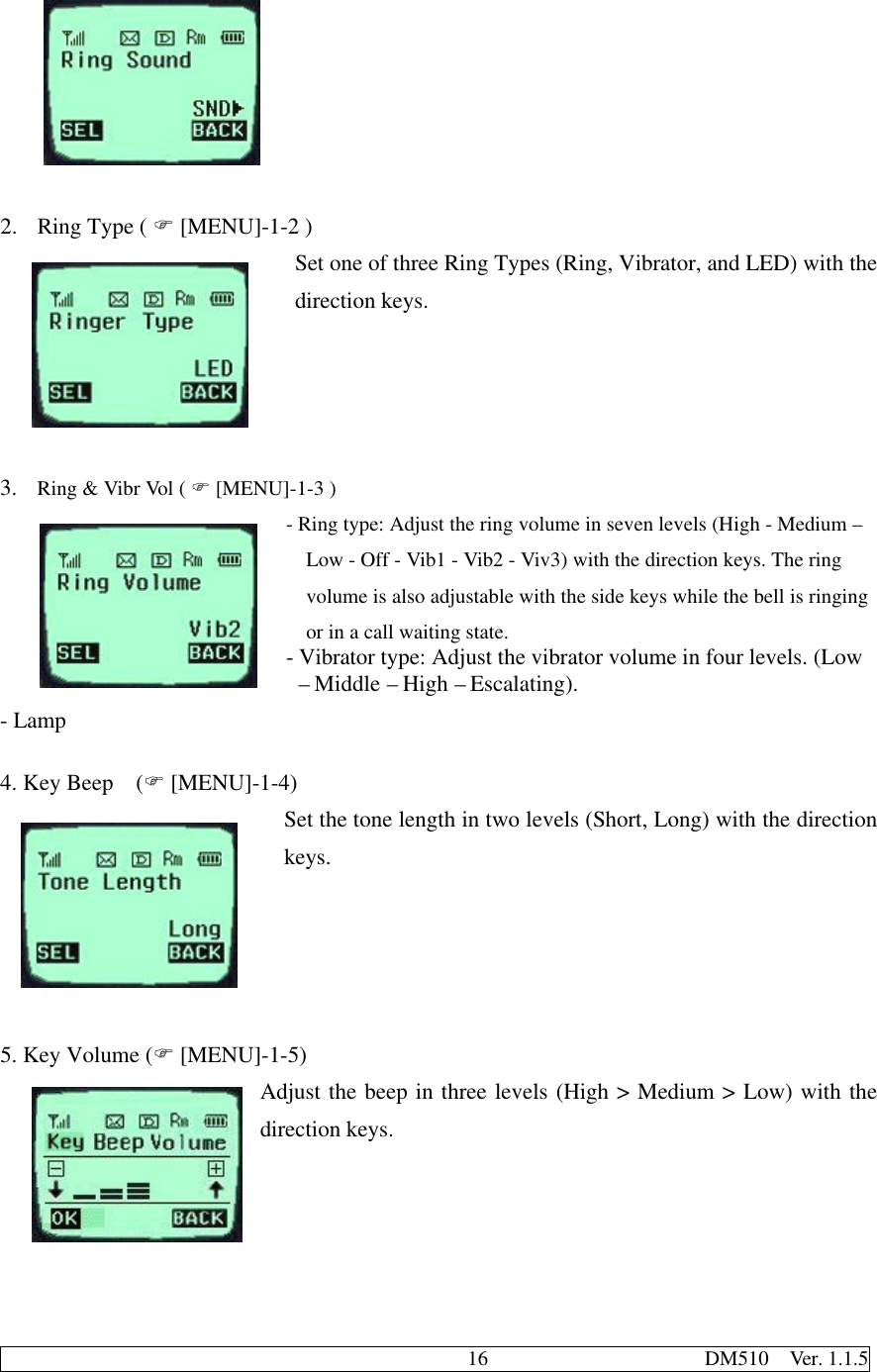                                              16                     DM510  Ver. 1.1.52. Ring Type ( F [MENU]-1-2 )Set one of three Ring Types (Ring, Vibrator, and LED) with thedirection keys.3. Ring &amp; Vibr Vol ( F [MENU]-1-3 )- Ring type: Adjust the ring volume in seven levels (High - Medium –Low - Off - Vib1 - Vib2 - Viv3) with the direction keys. The ringvolume is also adjustable with the side keys while the bell is ringingor in a call waiting state.- Vibrator type: Adjust the vibrator volume in four levels. (Low – Middle – High – Escalating).- Lamp4. Key Beep  (F [MENU]-1-4)Set the tone length in two levels (Short, Long) with the directionkeys.5. Key Volume (F [MENU]-1-5)Adjust the beep in three levels (High &gt; Medium &gt; Low) with thedirection keys.