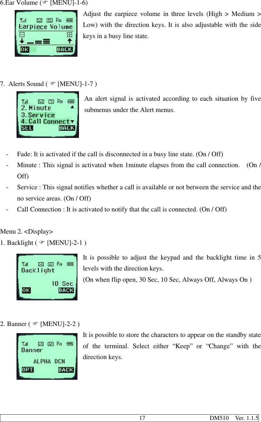                                              17                     DM510  Ver. 1.1.56.Ear Volume (F [MENU]-1-6)Adjust the earpiece volume in three levels (High &gt; Medium &gt;Low) with the direction keys. It is also adjustable with the sidekeys in a busy line state.7. Alerts Sound ( F [MENU]-1-7 )An alert signal is activated according to each situation by fivesubmenus under the Alert menus.- Fade: It is activated if the call is disconnected in a busy line state. (On / Off)- Minute : This signal is activated when 1minute elapses from the call connection.  (On /Off)- Service : This signal notifies whether a call is available or not between the service and theno service areas. (On / Off)- Call Connection : It is activated to notify that the call is connected. (On / Off)Menu 2. &lt;Display&gt;1. Backlight ( F [MENU]-2-1 )It is possible to adjust the keypad and the backlight time in 5levels with the direction keys.(On when flip open, 30 Sec, 10 Sec, Always Off, Always On )2. Banner ( F [MENU]-2-2 )It is possible to store the characters to appear on the standby stateof the terminal. Select either “Keep” or “Change” with thedirection keys.