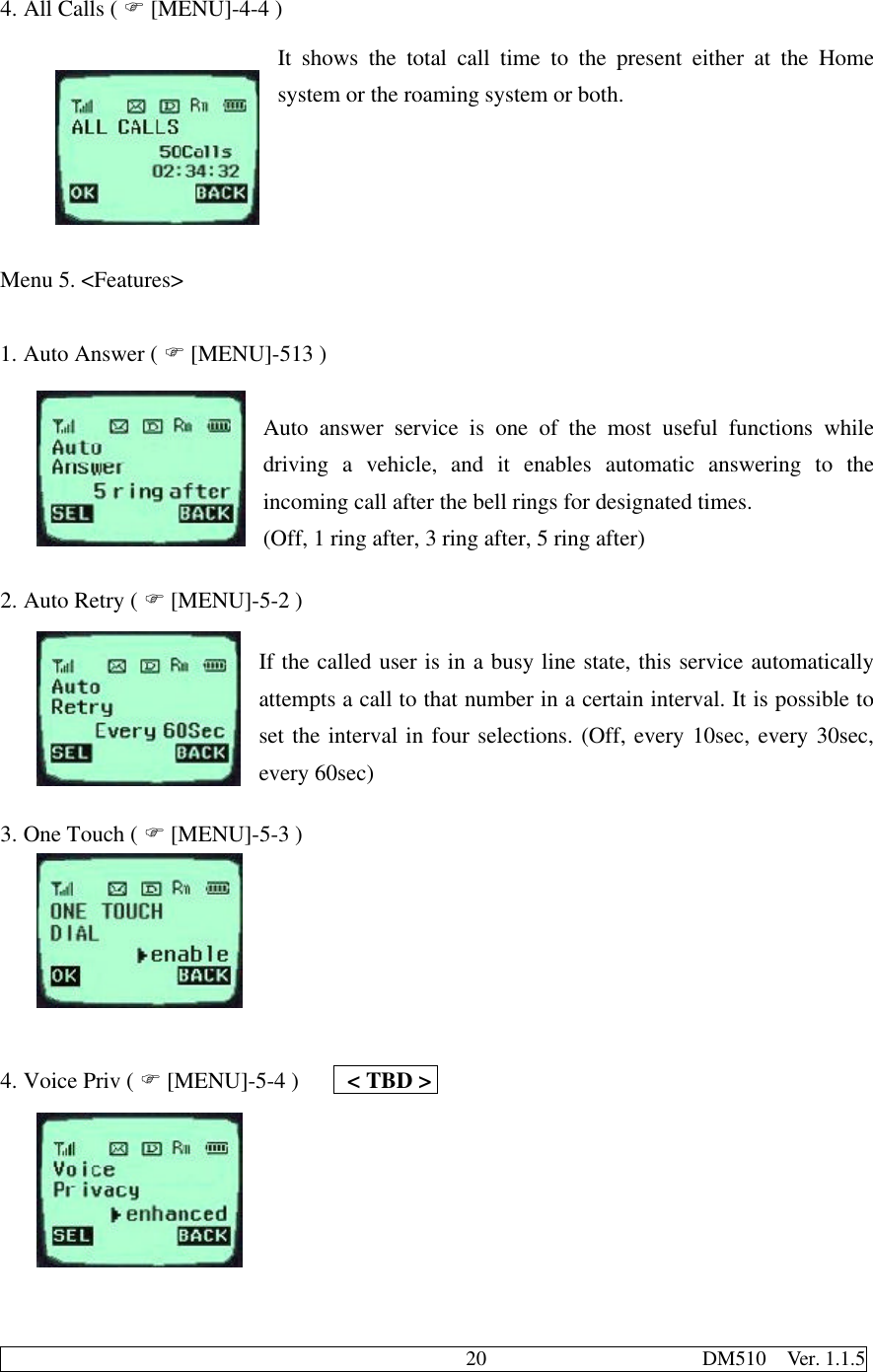                                              20                     DM510  Ver. 1.1.54. All Calls ( F [MENU]-4-4 )It shows the total call time to the present either at the Homesystem or the roaming system or both.  Menu 5. &lt;Features&gt;1. Auto Answer ( F [MENU]-513 )Auto answer service is one of the most useful functions whiledriving a vehicle, and it enables automatic answering to theincoming call after the bell rings for designated times.(Off, 1 ring after, 3 ring after, 5 ring after)2. Auto Retry ( F [MENU]-5-2 )If the called user is in a busy line state, this service automaticallyattempts a call to that number in a certain interval. It is possible toset the interval in four selections. (Off, every 10sec, every 30sec,every 60sec)3. One Touch ( F [MENU]-5-3 )4. Voice Priv ( F [MENU]-5-4 )    &lt; TBD &gt;