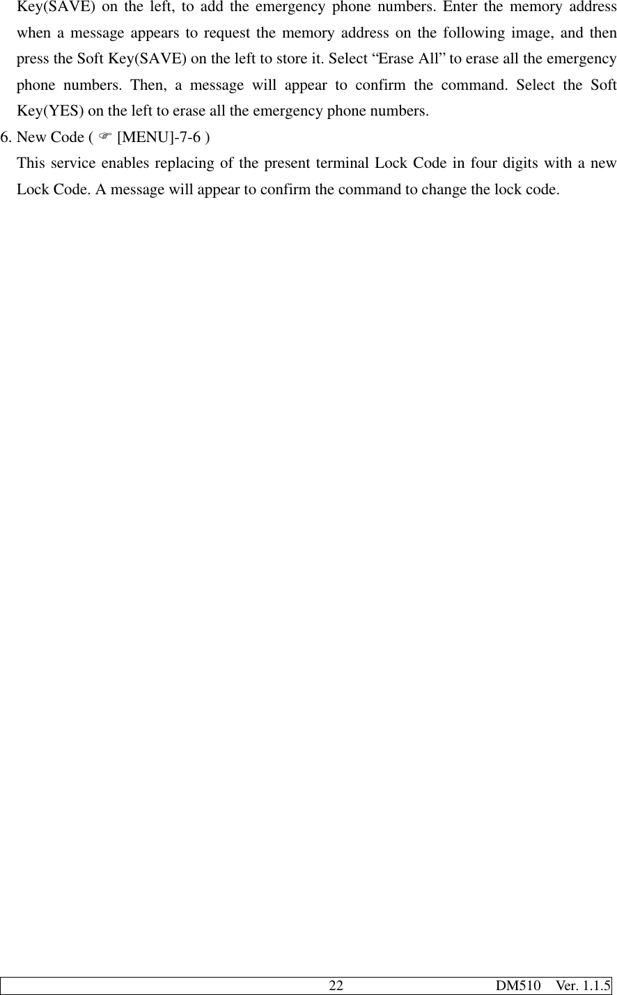                                              22                     DM510  Ver. 1.1.5Key(SAVE) on the left, to add the emergency phone numbers. Enter the memory addresswhen a message appears to request the memory address on the following image, and thenpress the Soft Key(SAVE) on the left to store it. Select “Erase All” to erase all the emergencyphone numbers. Then, a message will appear to confirm the command. Select the SoftKey(YES) on the left to erase all the emergency phone numbers.6. New Code ( F [MENU]-7-6 )This service enables replacing of the present terminal Lock Code in four digits with a newLock Code. A message will appear to confirm the command to change the lock code.