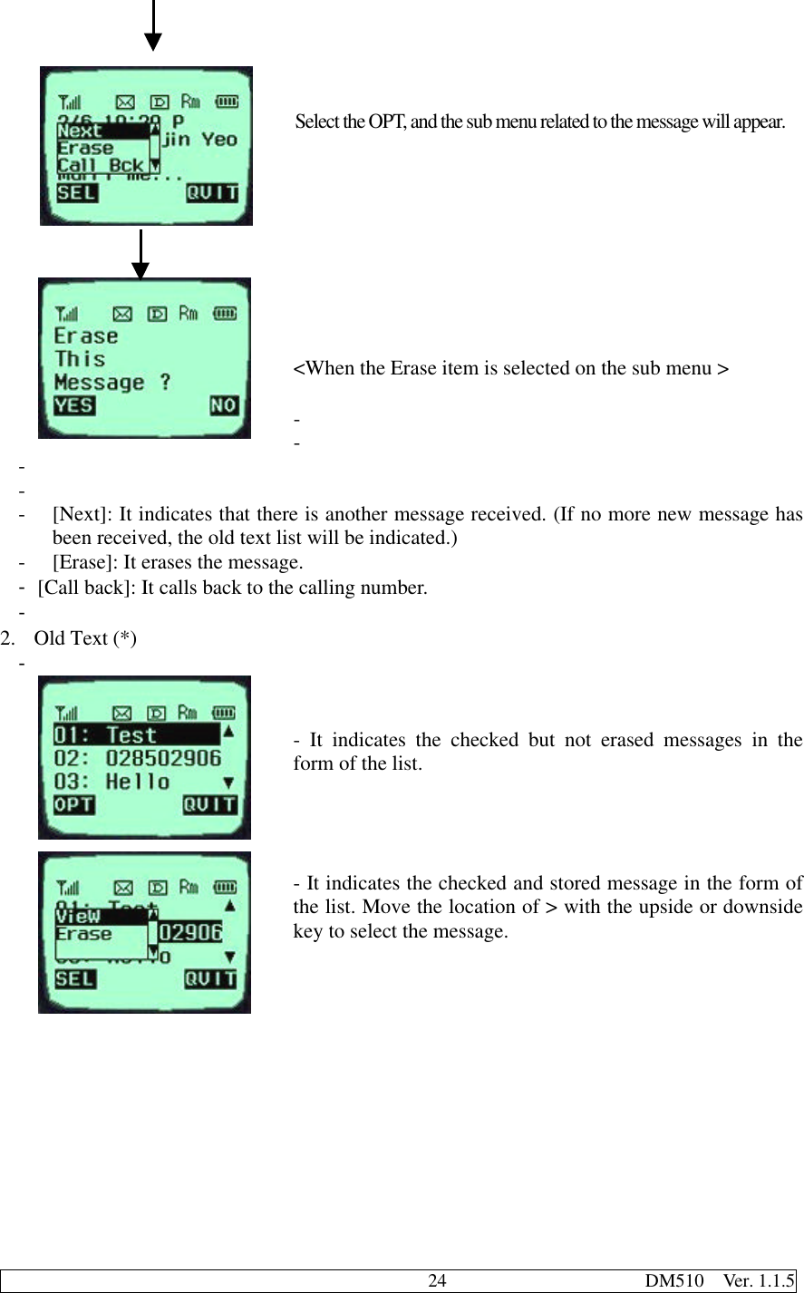                                              24                     DM510  Ver. 1.1.5Select the OPT, and the sub menu related to the message will appear.&lt;When the Erase item is selected on the sub menu &gt;- - - - - [Next]: It indicates that there is another message received. (If no more new message hasbeen received, the old text list will be indicated.)- [Erase]: It erases the message.- [Call back]: It calls back to the calling number.- 2. Old Text (*)- - It indicates the checked but not erased messages in theform of the list.- It indicates the checked and stored message in the form ofthe list. Move the location of &gt; with the upside or downsidekey to select the message.