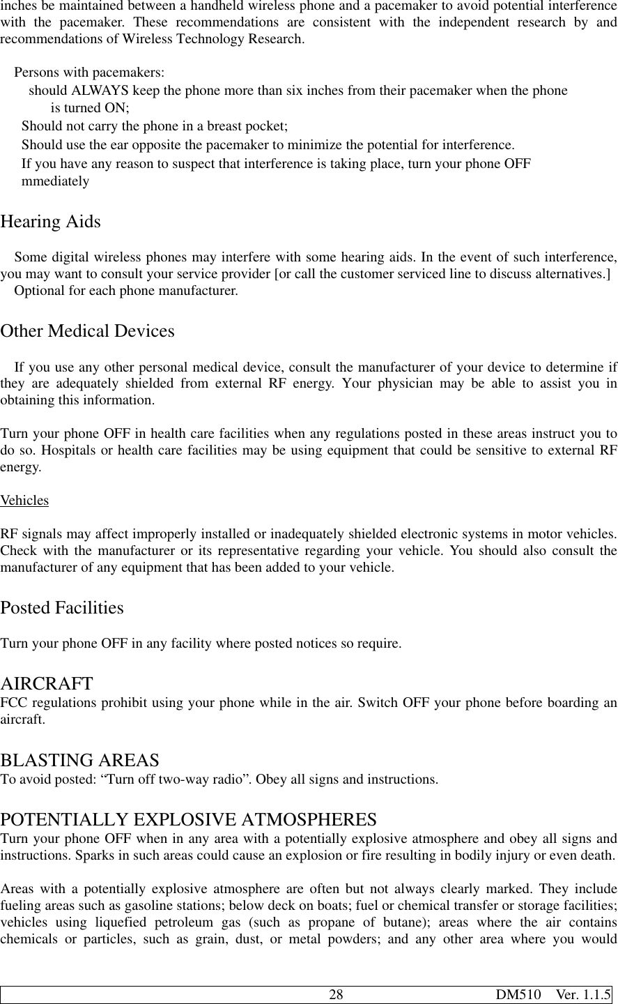                                              28                     DM510  Ver. 1.1.5inches be maintained between a handheld wireless phone and a pacemaker to avoid potential interferencewith the pacemaker. These recommendations are consistent with the independent research by andrecommendations of Wireless Technology Research.Persons with pacemakers:  should ALWAYS keep the phone more than six inches from their pacemaker when the phone     is turned ON; Should not carry the phone in a breast pocket; Should use the ear opposite the pacemaker to minimize the potential for interference. If you have any reason to suspect that interference is taking place, turn your phone OFF mmediatelyHearing AidsSome digital wireless phones may interfere with some hearing aids. In the event of such interference,you may want to consult your service provider [or call the customer serviced line to discuss alternatives.]Optional for each phone manufacturer.Other Medical DevicesIf you use any other personal medical device, consult the manufacturer of your device to determine ifthey are adequately shielded from external RF energy. Your physician may be able to assist you inobtaining this information.Turn your phone OFF in health care facilities when any regulations posted in these areas instruct you todo so. Hospitals or health care facilities may be using equipment that could be sensitive to external RFenergy.VehiclesRF signals may affect improperly installed or inadequately shielded electronic systems in motor vehicles.Check with the manufacturer or its representative regarding your vehicle. You should also consult themanufacturer of any equipment that has been added to your vehicle.Posted FacilitiesTurn your phone OFF in any facility where posted notices so require.AIRCRAFTFCC regulations prohibit using your phone while in the air. Switch OFF your phone before boarding anaircraft.BLASTING AREASTo avoid posted: “Turn off two-way radio”. Obey all signs and instructions.POTENTIALLY EXPLOSIVE ATMOSPHERESTurn your phone OFF when in any area with a potentially explosive atmosphere and obey all signs andinstructions. Sparks in such areas could cause an explosion or fire resulting in bodily injury or even death.Areas with a potentially explosive atmosphere are often but not always clearly marked. They includefueling areas such as gasoline stations; below deck on boats; fuel or chemical transfer or storage facilities;vehicles using liquefied petroleum gas (such as propane of butane); areas where the air containschemicals or particles, such as grain, dust, or metal powders; and any other area where you would