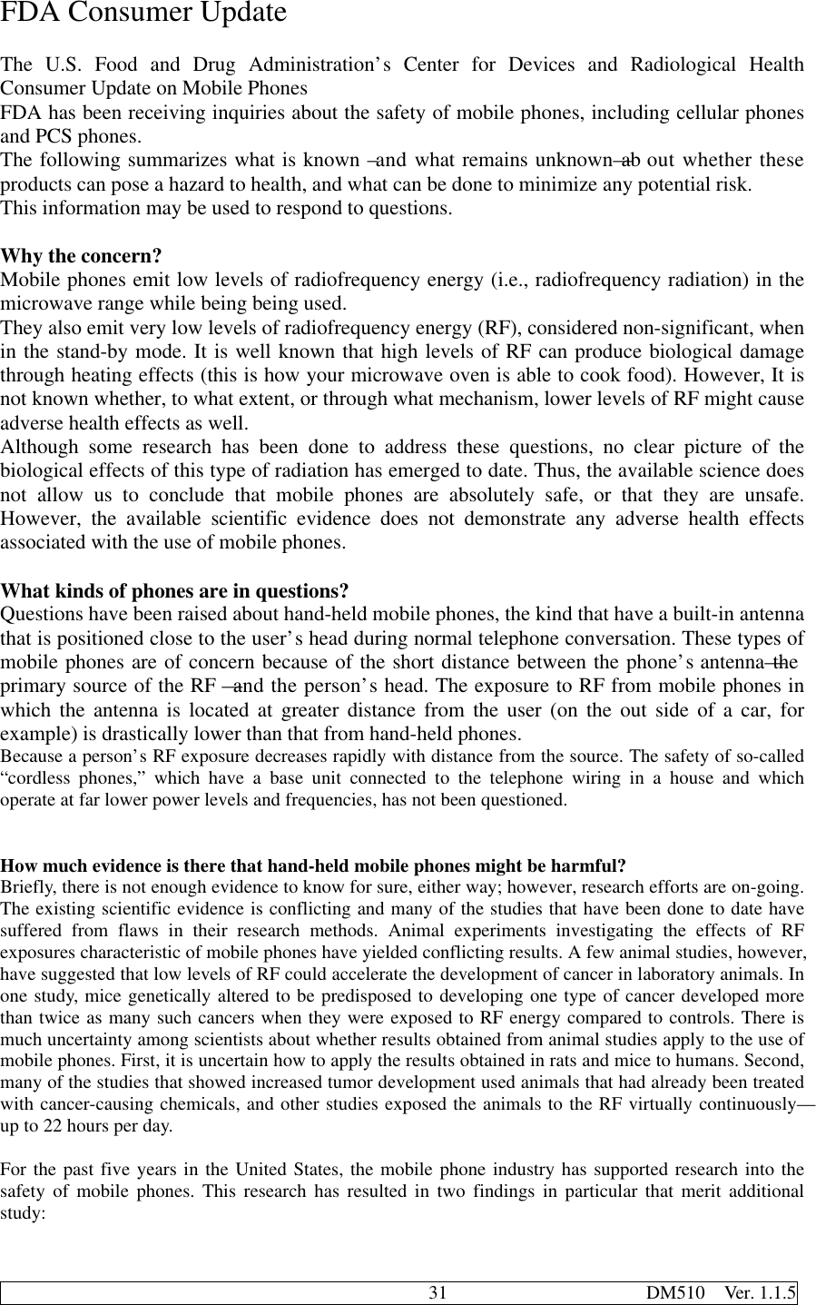                                              31                     DM510  Ver. 1.1.5FDA Consumer UpdateThe U.S. Food and Drug Administration’s Center for Devices and Radiological HealthConsumer Update on Mobile PhonesFDA has been receiving inquiries about the safety of mobile phones, including cellular phonesand PCS phones.The following summarizes what is known –and what remains unknown—about whether theseproducts can pose a hazard to health, and what can be done to minimize any potential risk.This information may be used to respond to questions.Why the concern?Mobile phones emit low levels of radiofrequency energy (i.e., radiofrequency radiation) in themicrowave range while being being used.They also emit very low levels of radiofrequency energy (RF), considered non-significant, whenin the stand-by mode. It is well known that high levels of RF can produce biological damagethrough heating effects (this is how your microwave oven is able to cook food). However, It isnot known whether, to what extent, or through what mechanism, lower levels of RF might causeadverse health effects as well.Although some research has been done to address these questions, no clear picture of thebiological effects of this type of radiation has emerged to date. Thus, the available science doesnot allow us to conclude that mobile phones are absolutely safe, or that they are unsafe.However, the available scientific evidence does not demonstrate any adverse health effectsassociated with the use of mobile phones.What kinds of phones are in questions?Questions have been raised about hand-held mobile phones, the kind that have a built-in antennathat is positioned close to the user’s head during normal telephone conversation. These types ofmobile phones are of concern because of the short distance between the phone’s antenna—theprimary source of the RF—and the person’s head. The exposure to RF from mobile phones inwhich the antenna is located at greater distance from the user (on the out side of a car, forexample) is drastically lower than that from hand-held phones.Because a person’s RF exposure decreases rapidly with distance from the source. The safety of so-called“cordless phones,” which have a base unit connected to the telephone wiring in a house and whichoperate at far lower power levels and frequencies, has not been questioned.How much evidence is there that hand-held mobile phones might be harmful?Briefly, there is not enough evidence to know for sure, either way; however, research efforts are on-going.The existing scientific evidence is conflicting and many of the studies that have been done to date havesuffered from flaws in their research methods. Animal experiments investigating the effects of RFexposures characteristic of mobile phones have yielded conflicting results. A few animal studies, however,have suggested that low levels of RF could accelerate the development of cancer in laboratory animals. Inone study, mice genetically altered to be predisposed to developing one type of cancer developed morethan twice as many such cancers when they were exposed to RF energy compared to controls. There ismuch uncertainty among scientists about whether results obtained from animal studies apply to the use ofmobile phones. First, it is uncertain how to apply the results obtained in rats and mice to humans. Second,many of the studies that showed increased tumor development used animals that had already been treatedwith cancer-causing chemicals, and other studies exposed the animals to the RF virtually continuously—up to 22 hours per day.For the past five years in the United States, the mobile phone industry has supported research into thesafety of mobile phones. This research has resulted in two findings in particular that merit additionalstudy: